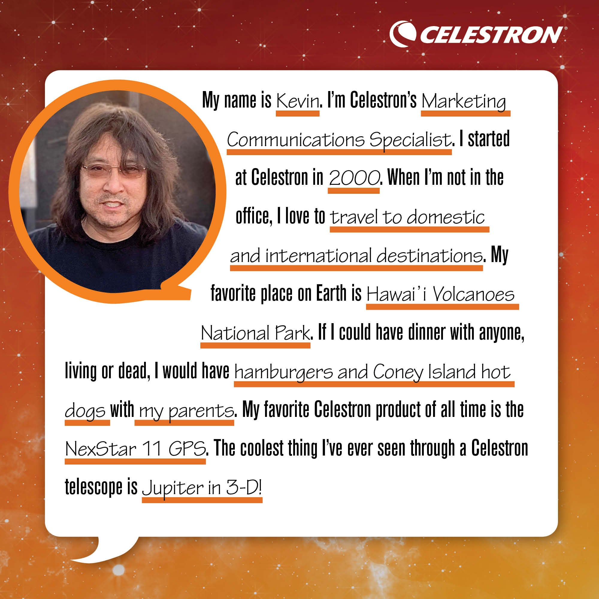 My name is Kevin. I'm Celestron's Marketing Communications Specialist. I started at Celestron in 2000. When I'm not in the office, I love to go to travel to domestic and international destinations.  My favorite place on Earth is Hawai'i Volcanoes National Park. If I could have dinner with anyone, living or dead, I would have hamburgers and Coney Island hot dogs with my parents. My favorite Celestron product of all time is the NexStar 11 GPS. The coolest thing I've ever seen through a Celestron telescope is Jupiter in 3-D!