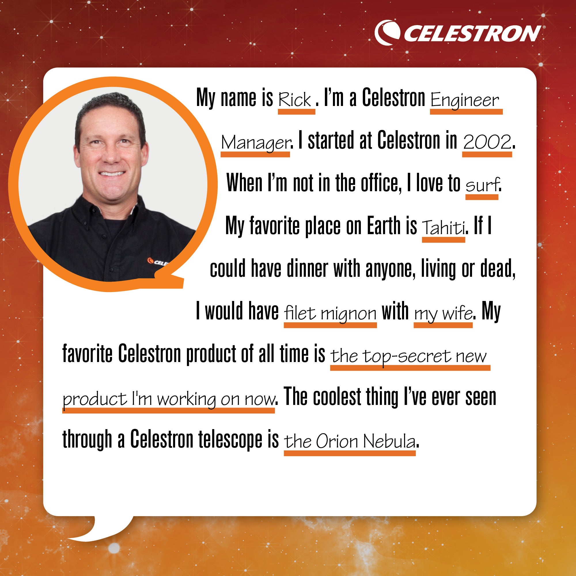 My name is Rick. I am a Celestron Engineer Manager. I started at Celestron in 2002. When I'm not in the office, I love to surf. My favorite place on Earth is Tahiti. If I could have dinner with anyone, living or dead, I would have filet mignon with my wife. My favorite Celestron product of all time is the top-secret new product I'm working on now. The coolest thing I've ever seen through a telescope is the Orion Nebula.