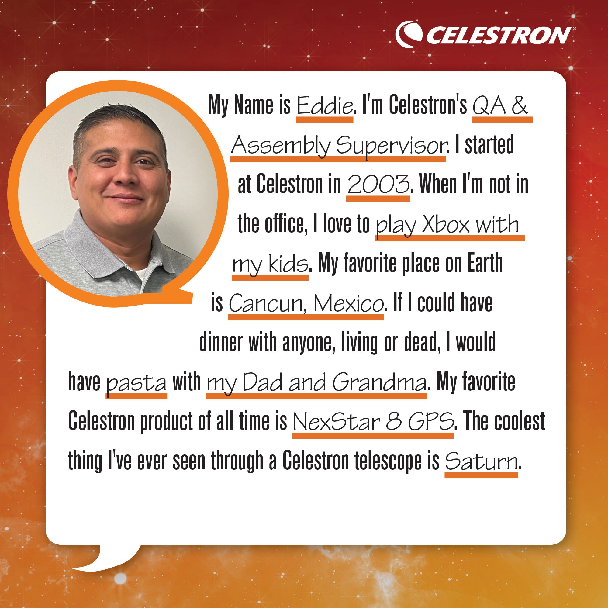 My name is Eddie. I am a Celestron QA & Assembly Supervisor. I started at Celestron in 2003. When I'm not in the office, I play Xbox with my kids. My favorite place on Earth is Cancun, Mexico. If I could have dinner with anyone, living or dead, I would have pasta with my dad and grandma. My favorite Celestron product of all time is NexStar 8GPS. The coolest thing I've ever seen through a telescope is Saturn.