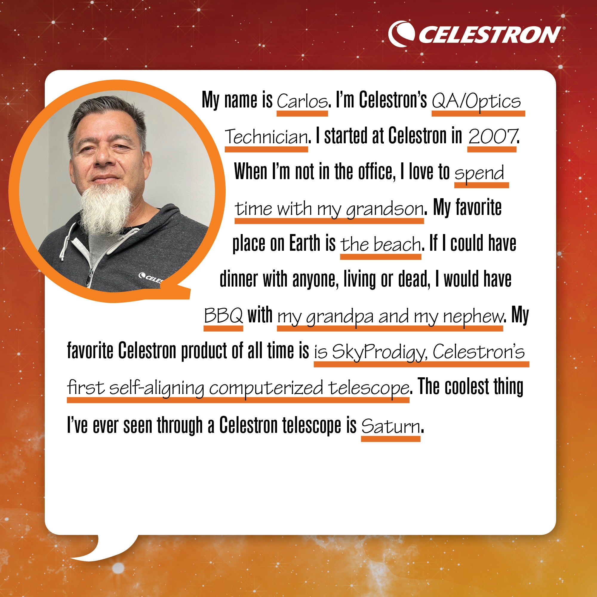 My name is Carlos. I'm Celestron's QA/Optic Technician. I started at Celestron in 2007. When I'm not in the office, I love to spend time with my grandson.  My favorite place on Earth is the beach. If I could have dinner with anyone, living or dead, I would have BBQ with my grandpa and my nephew. My favorite Celestron product of all time is SkyProdigy, Celestron's first self-aligning computerized telescope. The coolest thing I've ever seen through a Celestron telescope is Saturn.