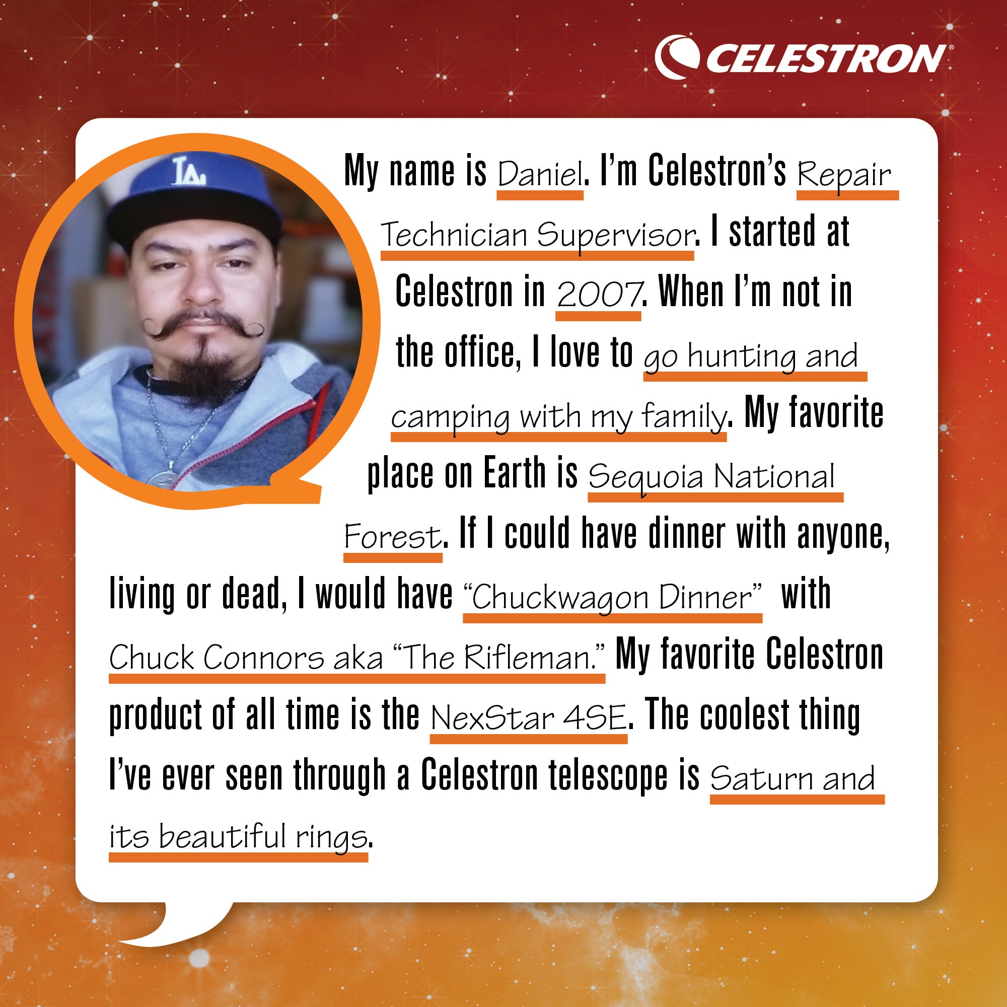 My name is Daniel. I'm Celestron's Repair Technician. I started at Celestron in 2007. When I'm not in the office, I love to go hunting and camping with my family.  My favorite place on Earth is Sequoia National Forest. If I could have dinner with anyone, living or dead, I would have Chuckwagon Dinner with Chuck Connor aka the Rifeman. My favorite Celestron product of all time is the NexStar 4SE. The coolest thing I’ve ever seen through a Celestron telescope is Saturn and its beautiful rings.