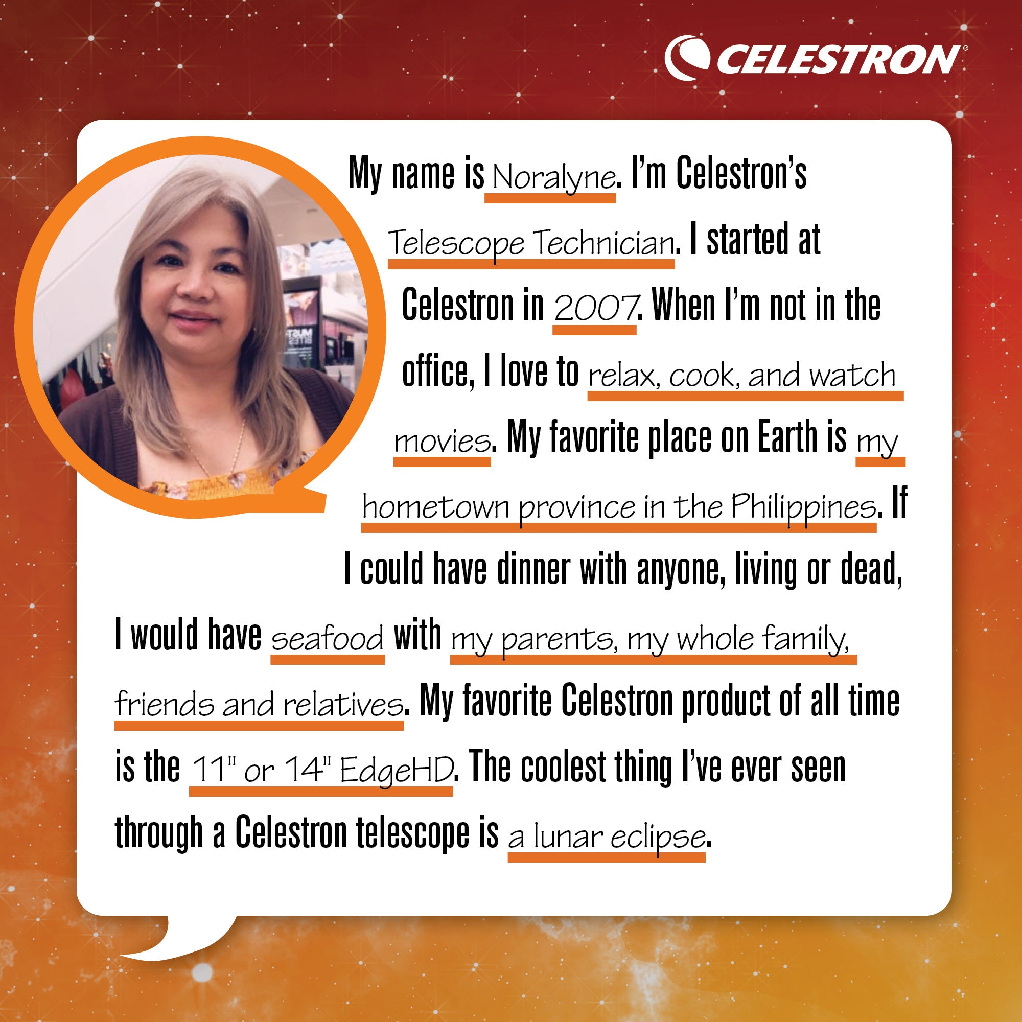 My name is Noralyne. I’m Celestron’s Telescope Technician. I started at Celestron in 2007. When I’m not in the office, I love to relax, cook, and watch movies. My favorite place on Earth is my hometown province in the Philippines. If I could have dinner with anyone, living or dead, I would have seafood with my parents, my whole family, friends and relatives. My favorite Celestron product of all time is the 11 or 14 EdgeHD. The coolest thing I’ve ever seen through a Celestron telescope is a lunar eclipse.