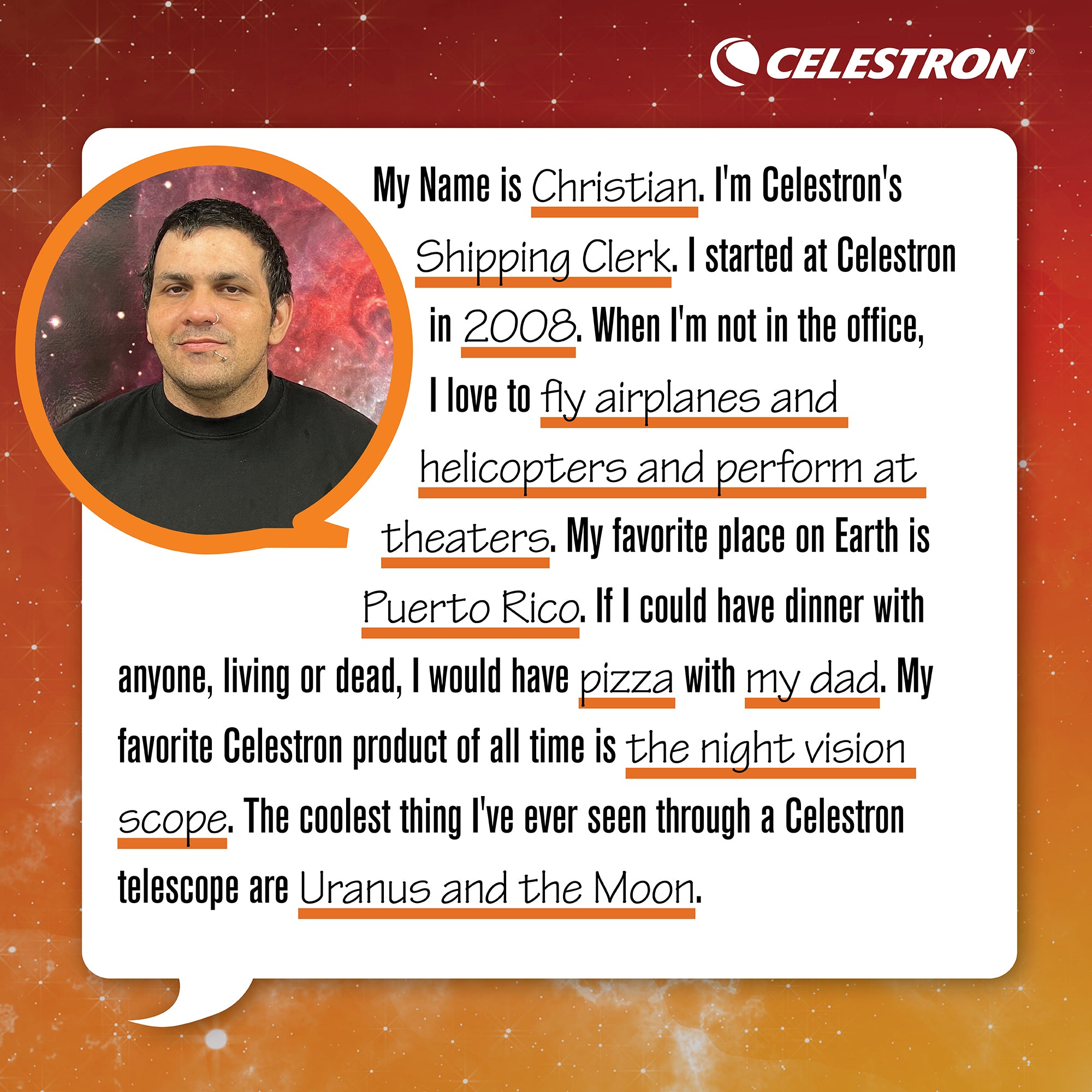 My name is Elena. I'm Celestron's technical support representative. I started at Celestron in 2008. When I'm not in the office, I love to dance flamenco and perform at theaters.  My favorite place on Earth is Rio de Janiero. If I could have dinner with anyone, living or dead, I would have dinner with my mother. My favorite Celestron product of all time is the Advanced VX 8 EdgeHD. The coolest thing I’ve ever seen through a Celestron telescope is the Orion Nebula (m42).