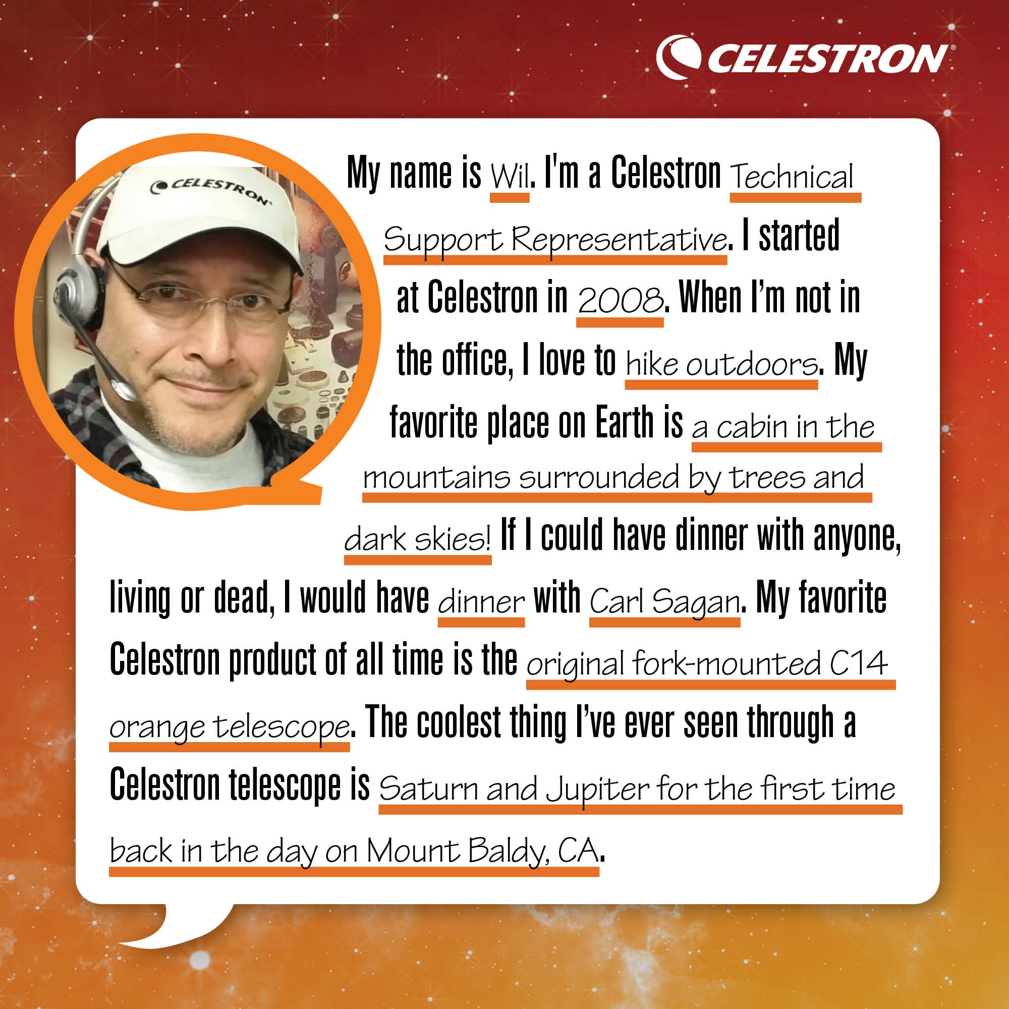My name is Wil. I'm Celestron's Technical Support Representative. I started at Celestron in 2008. When I'm not in the office, I love to hike the outdoors.  My favorite place on Earth is a cabin in the mountains surrounded by trees and dark skies! If I could have dinner with anyone, living or dead, I would have dinner with Carl Sagan. My favorite Celestron product of all time is the original fork-mounted C14 orange telescope. The coolest thing I've ever seen through a Celestron telescope is Saturn and Jupiter for the first time back in the day on Mount Baldy, CA.