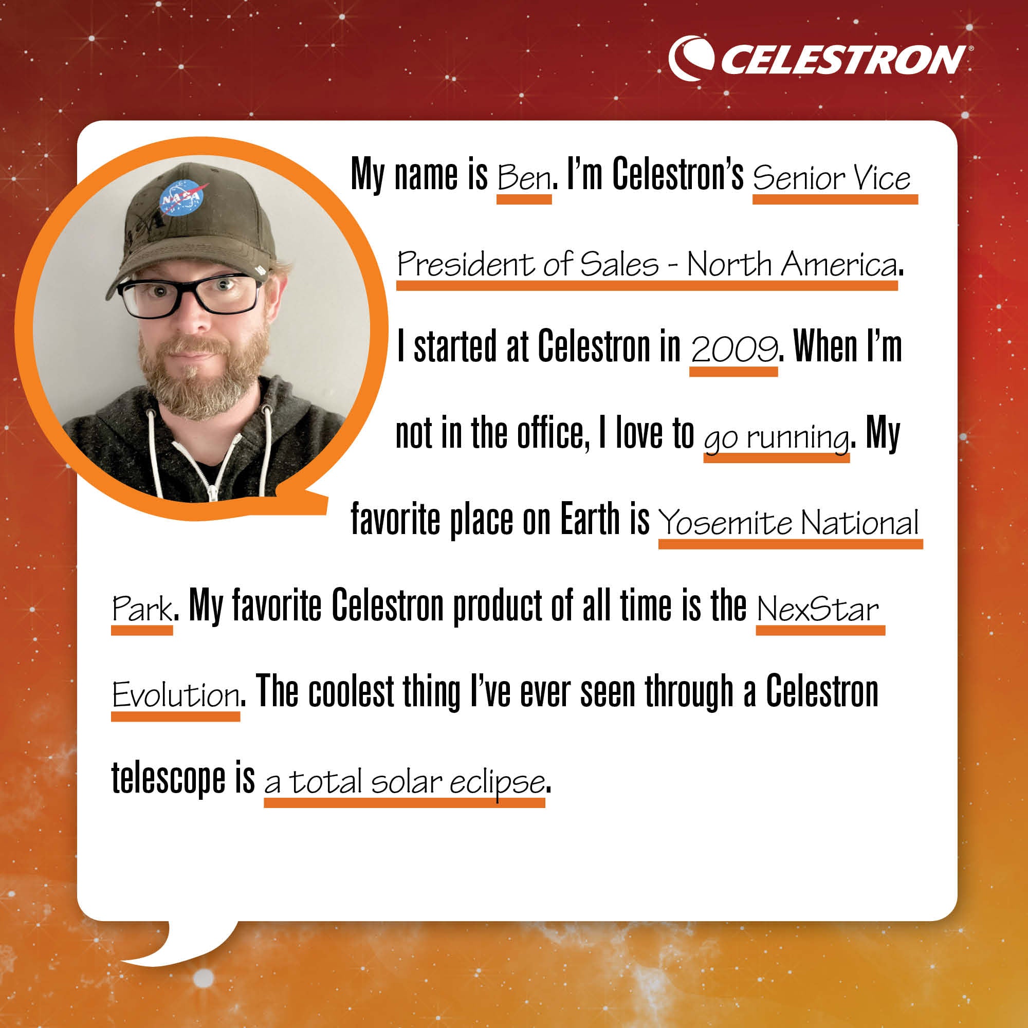 My name is Ben. I'm Celestron's Senior VP of Sales - North America. I started at Celestron in 2009. When I'm not in the office, I love to go running.  My favorite place on Earth is Yosemite National Park. My favorite Celestron product of all time is the NexStar Evolution. The coolest thing I've ever seen through a Celestron telescope is a Total Solar Eclipse.