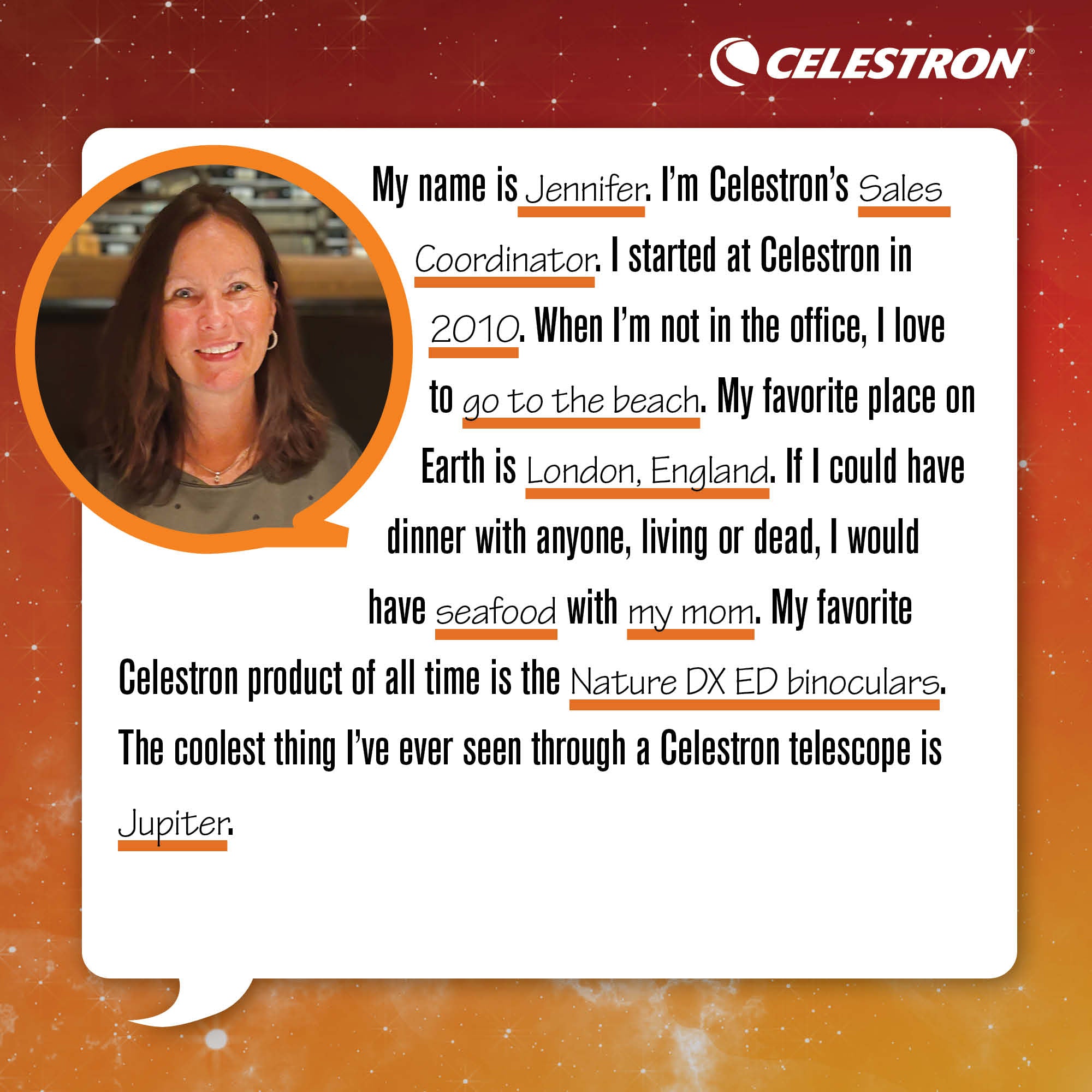 My name is Jennifer. I'm Celestron's Sales Coordinator. I started at Celestron in 2010. When I'm not in the office, I love to go to the beach.  My favorite place on Earth is London, England. If I could have dinner with anyone, living or dead, I would have seafood with my mom. My favorite Celestron product of all time is the Nature DX ED binoculars. The coolest thing I've ever seen through a Celestron telescope is the rings of Jupiter.