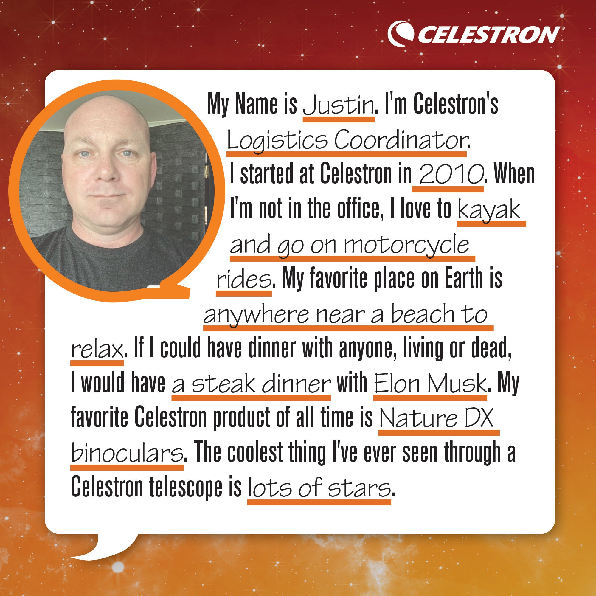 My name is Justin. I'm Celestron's Logistics Coordinator. I started at Celestron in 2010. When I'm not in the office, I love to kayak and go on motorcycle rides.  My favorite place on Earth is anywhere near a beach to relax. If I could have dinner with anyone, living or dead, I would have a steak dinner with Elon Musk. My favorite Celestron product of all time is Nature DX binoculars. The coolest thing I've ever seen through a Celestron telescope is lots of stars.