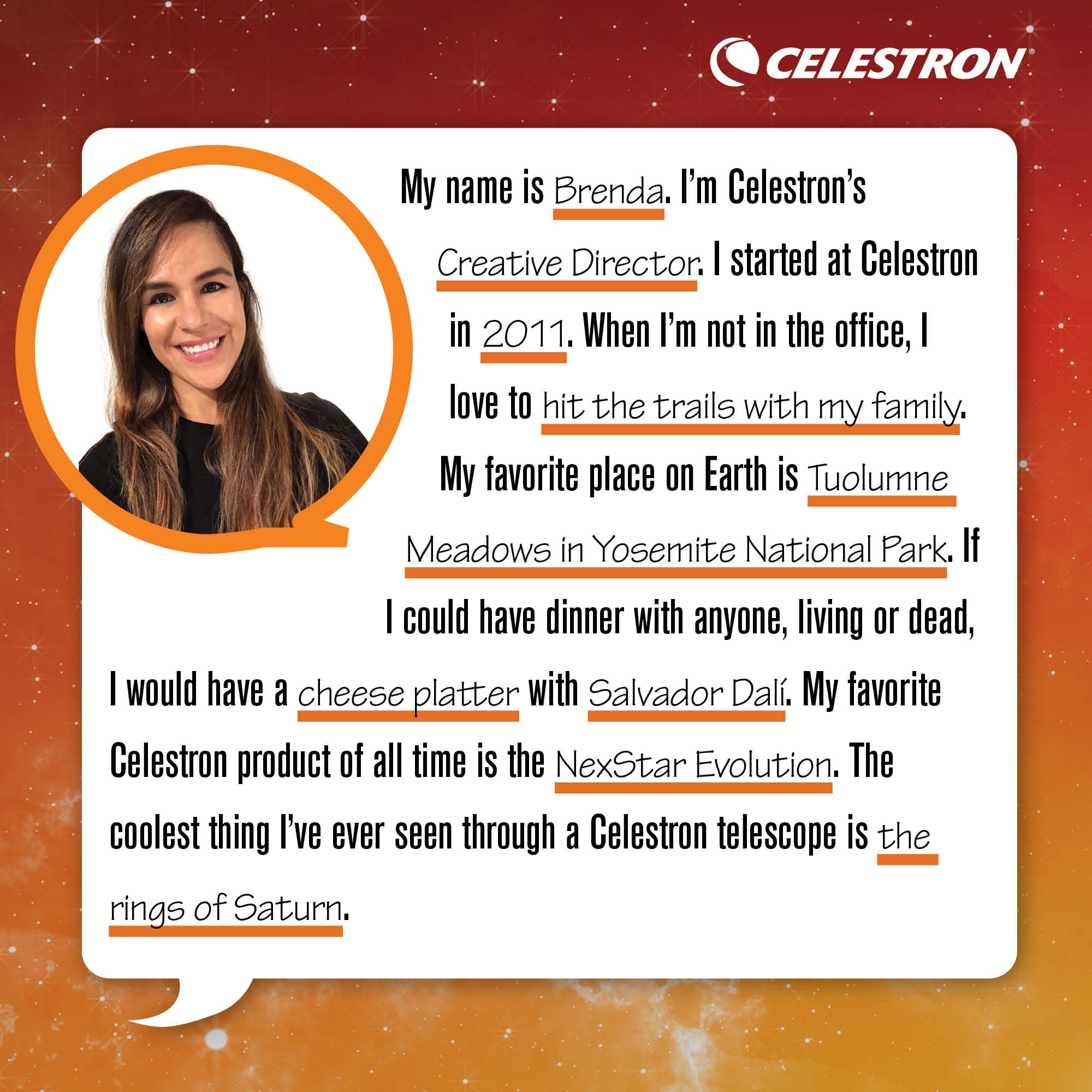 My name is Brenda. I'm Celestron's Creative Director. I started at Celestron in 2011. When I'm not in the office, I love to hit the trails with my family.  My favorite place on Earth is Tuolumne Meadows in Yosemite National Park. If I could have dinner with anyone, living or dead, I would have cheese platter with Salvador Dali. My favorite Celestron product of all time is the NexStar Evolution. The coolest thing I've ever seen through a Celestron telescope is the rings of Saturn.