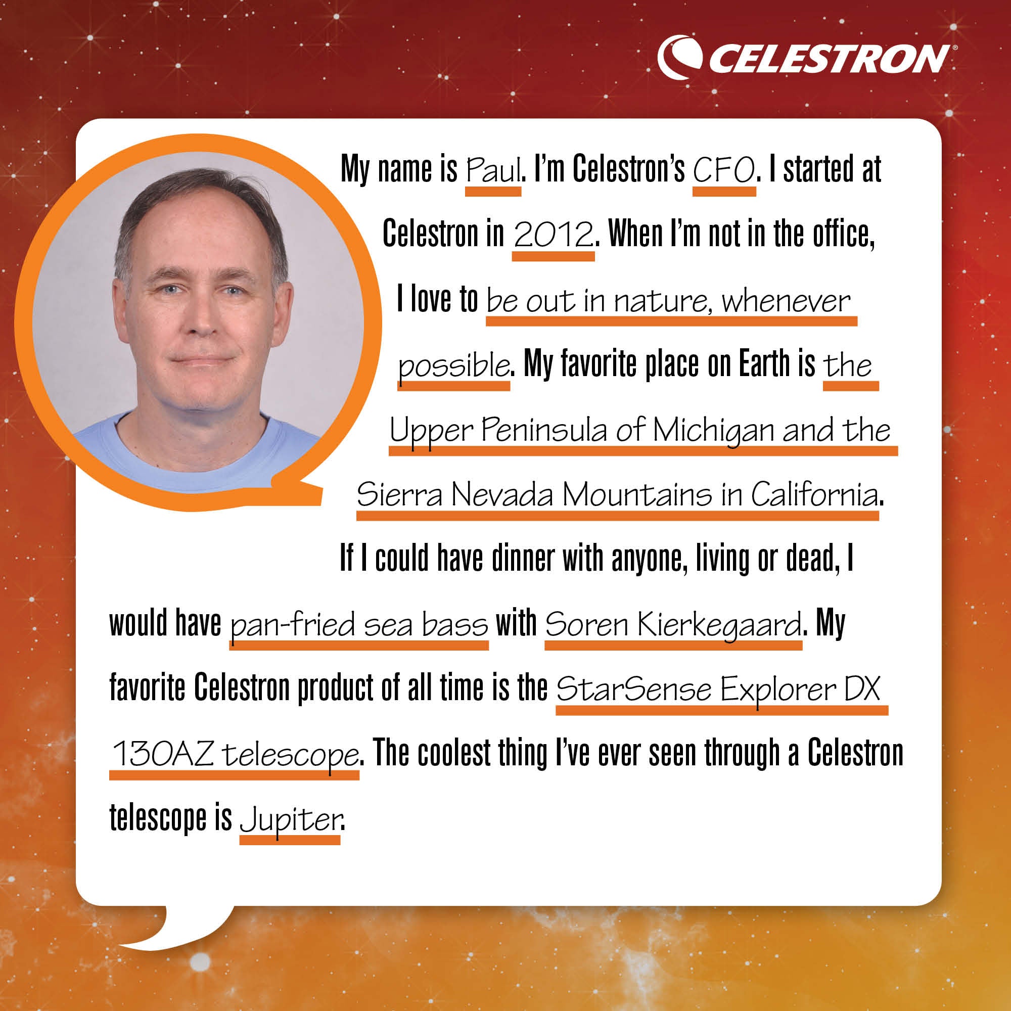 My name is Paul. I'm Celestron's CFO. I started at Celestron in 2012. When I'm not in the office, I love to be out in nature, whenever possible.  My favorite place on Earth is the Upper Peninsula of Michigan and the Sierra Nevada Mountains in California. If I could have dinner with anyone, living or dead, I would have pan-fried sea bass with Soren Kierkegaard. My favorite Celestron product of all time is the StarSense Explorer DX 130AZ telescope. The coolest thing I've ever seen through a Celestron telescope is a Jupiter.