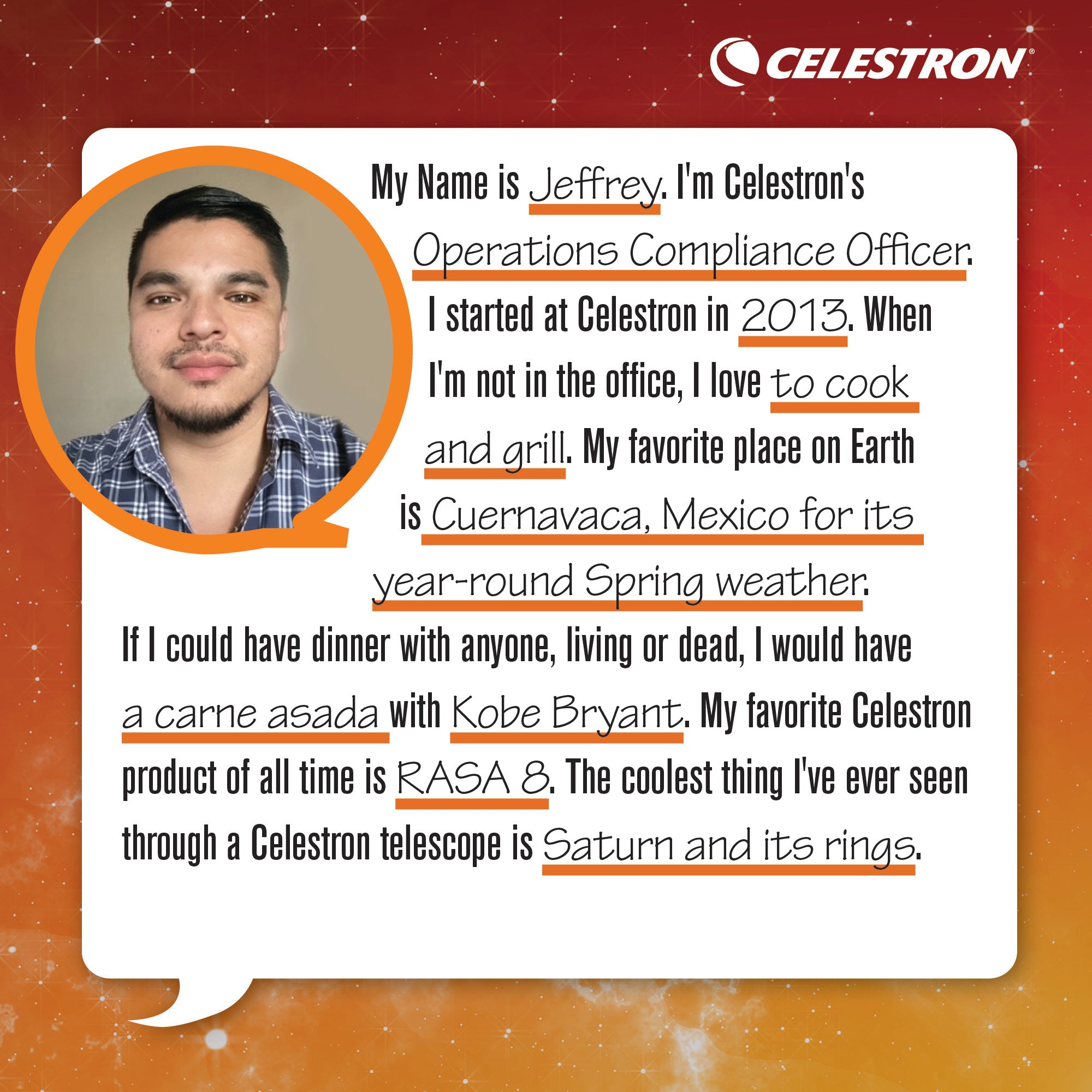My name is Jeffrey. I'm Celestron's Operations Compliance Officer. I started at Celestron in 2013. When I'm not in the office, I love to cook and grill.  My favorite place on Earth is Cuernavaca, Mexico for its year-round Spring weather. If I could have dinner with anyone, living or dead, I would have a carne asada with Kobe Bryant. My favorite Celestron product of all time is the RASA 8. The coolest thing I've ever seen through a Celestron telescope is Saturn and its rings.