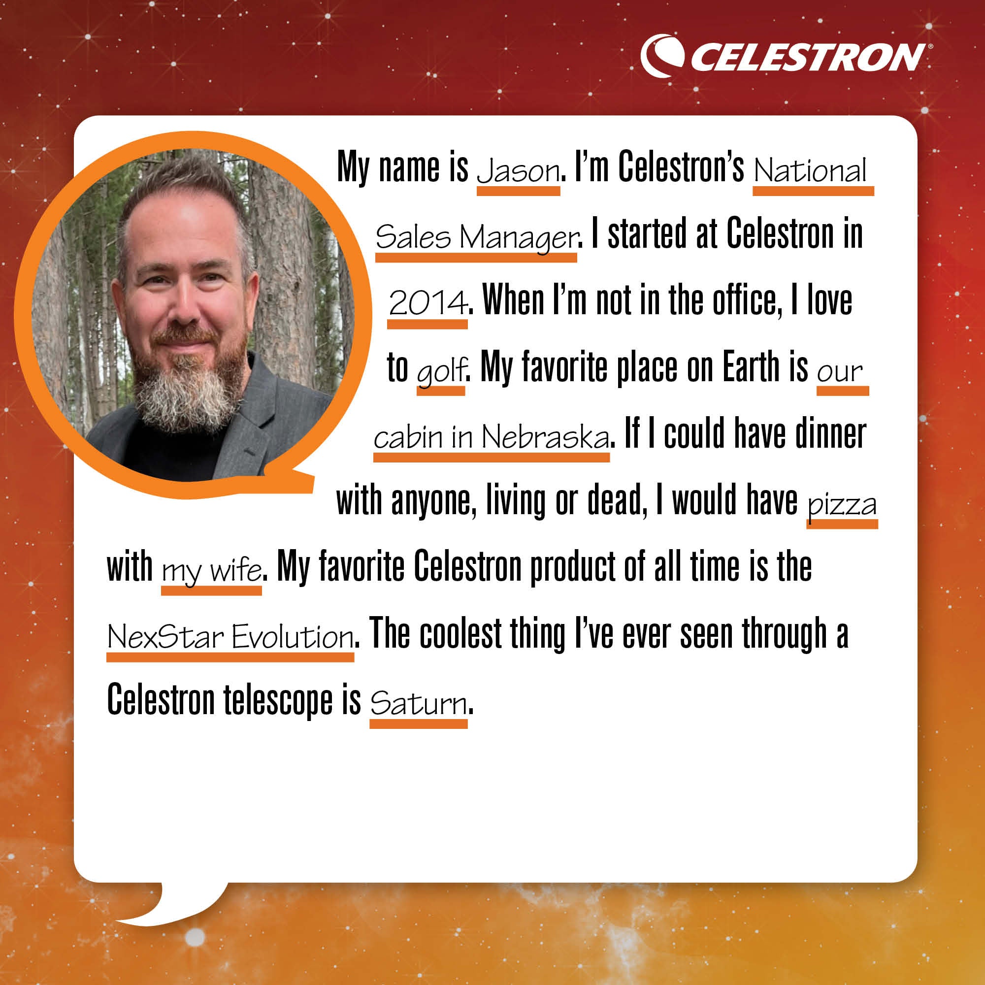 My name is Jason. I'm Celestron's National Sales Manager. I started at Celestron in 2014. When I'm not in the office, I love to golf.  My favorite place on Earth is our cabin in Nebraska. If I could have dinner with anyone, living or dead, I would have pizza with my wife. My favorite Celestron product of all time is the NexStar Evolution. The coolest thing I've ever seen through a Celestron telescope is Saturn.