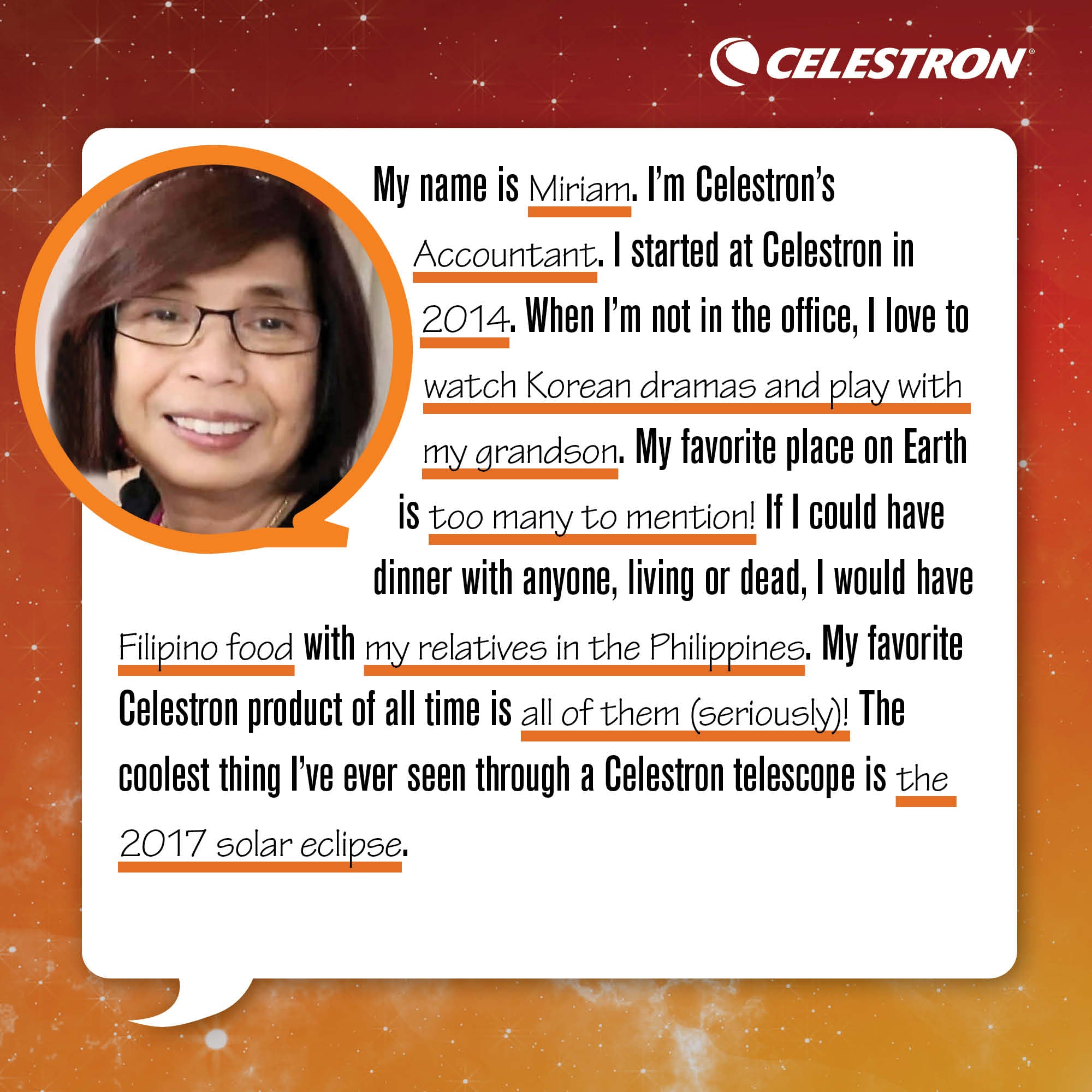 My name is Miriam. I'm Celestron's Accountant. I started at Celestron in 2014. When I'm not in the office, I love to watch Korean dramas and play with my grandson.  My favorite place on Earth is too many to mention! If I could have dinner with anyone, living or dead, I would have Filipino food with my relatives in the Philippines. My favorite Celestron product of all time is too many to mention (seriously)! The coolest thing I've ever seen through a Celestron telescope is the 2017 Solar Eclipse.
