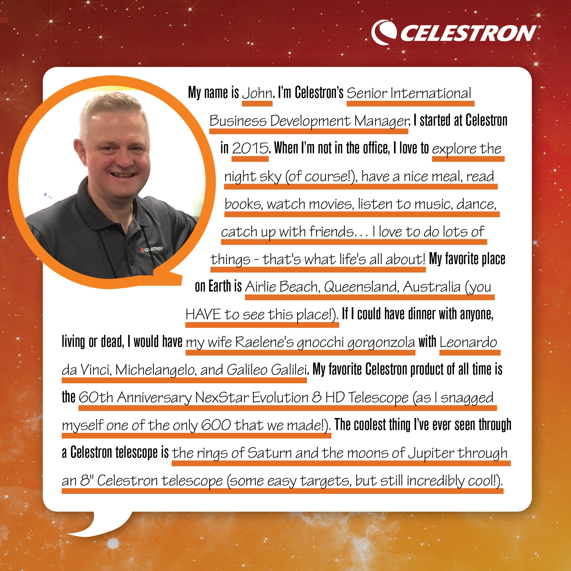 My name is John. I’m Celestron’s Senior International Business Development Manager. I started at Celestron in 2015. When I’m not in the office, I love to explore the night sky (of course!), have a nice meal, read books, watch movies, listen to music, dance, catch up with friends... I love to do lots of things - that's what life's all about! My favorite place on Earth is Airlie Beach, Queensland, Australia (you HAVE to see this place!). If I could have dinner with anyone, living or dead, I would have my wife Raelene's gnocchi gorgonzola with Leonardo da Vinci, Michelangelo, and Galileo Galilei. My favorite Celestron product of all time is the the 60th Anniversary NexStar Evolution 8 HD Telescope (as I snagged myself one of the only 600 that we made!). The coolest thing I’ve ever seen through a Celestron telescope is the rings of Saturn and the moons of Jupiter through an 8-inch Celestron telescope (some easy targets, but still incredibly cool!).