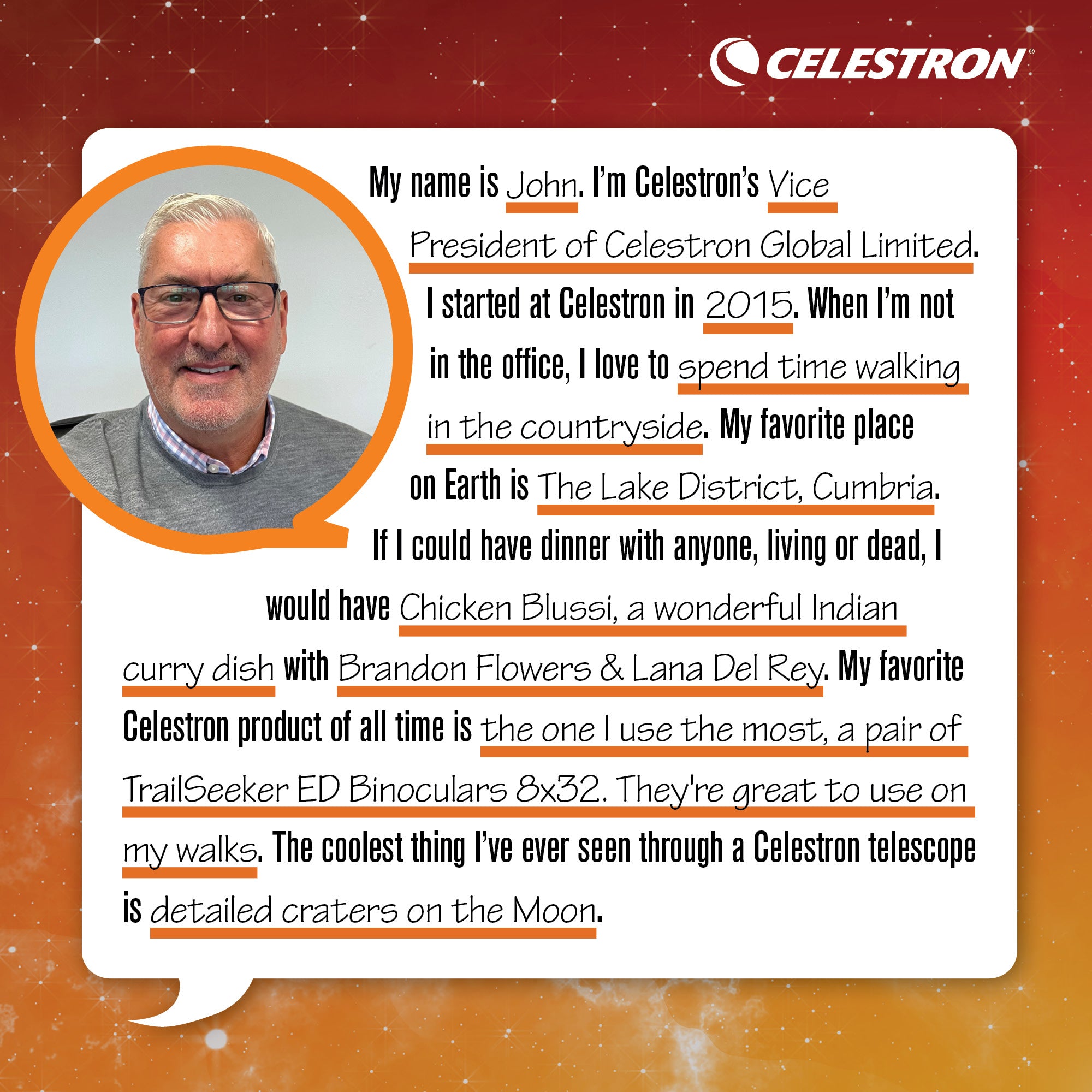My name is John. I'm Celestron's Vice President of Celestron Global Limited. I started at Celestron in 2015. When I'm not in the office, I love to spend time walking in the countryside.  My favorite place on Earth is The Lake District, Cumbria. If I could have dinner with anyone, living or dead, I would have Chicken Blussi, a wonderful Indian curry dish with Brandon Flowers and Lana Del Rey. My favorite Celestron product of all time is the one I use the most, a pair of TrailSeeker ED 8x32mm Binoculars. They're great to use on my walks. The coolest thing I've ever seen through a Celestron telescope is detailed craters on the Moon.