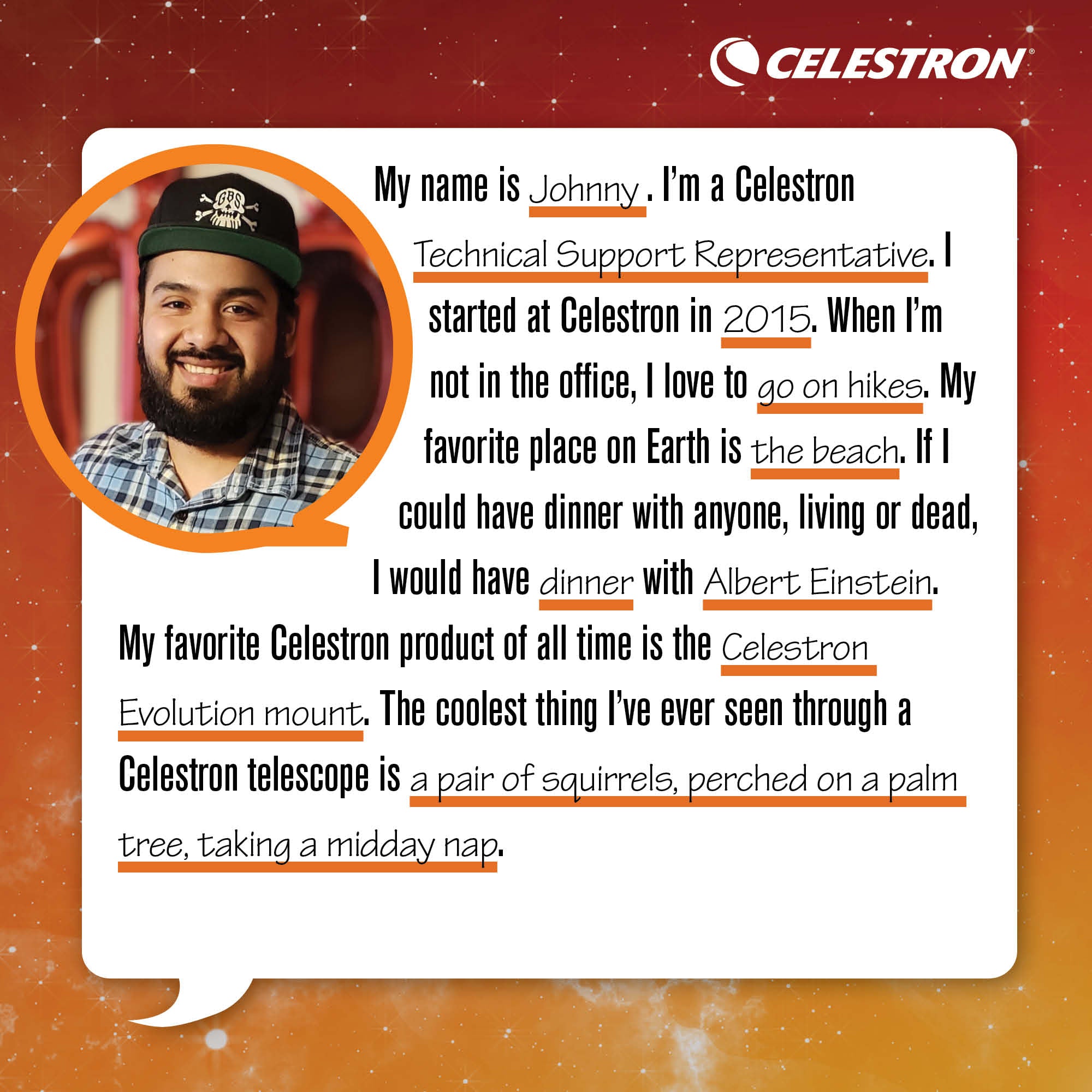 My name is Johnny. I'm Celestron's Technical Support Representative. I started at Celestron in 2015. When I'm not in the office, I love to go on hikes.  My favorite place on Earth is the beach. If I could have dinner with anyone, living or dead, I would have dinner with Albert Einstein. My favorite Celestron product of all time is the Celestron Evolution mount. The coolest thing I've ever seen through a Celestron telescope is a pair of squirrels, perched on a palm tree, taking a midday nap.