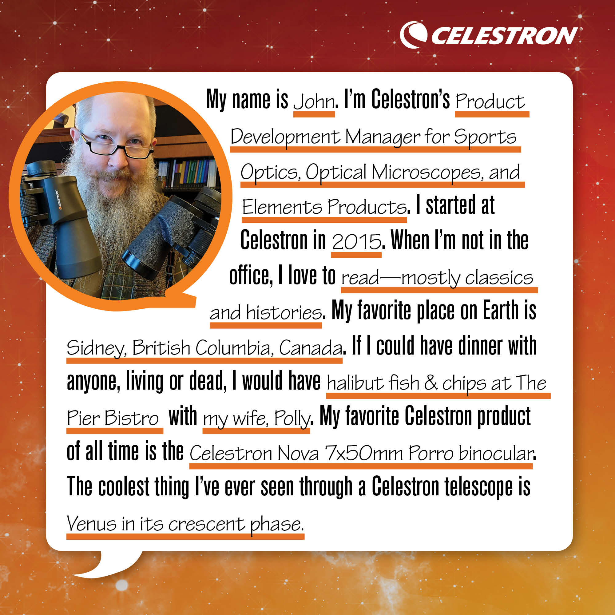 My name is John. I'm Celestron's Product Development Manager for Sports Optics, Optical Microscopes, and Elements products. I started at Celestron in 2015. When I'm not in the office, I love to read - mostly classics and histories.  My favorite place on Earth is Sidney, British Columbia, Canada. If I could have dinner with anyone, living or dead, I would have halibut fish and chips at The Pier Bistro with my wife, Polly. My favorite Celestron product of all time is the Celestron Nova 7x50mm Porro binocular. The coolest thing I've ever seen through a Celestron telescope is Venus in its crescent phase.
