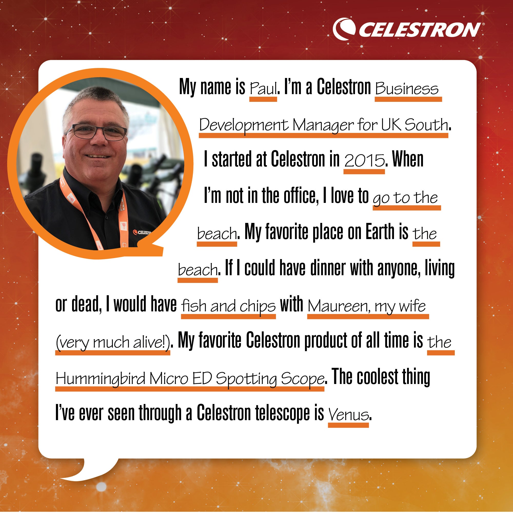 My name is Paul. I'm Celestron's Business Development Manager for UK South. I started at Celestron in 2015. When I'm not in the office, I love to go to the beach. My favorite place on Earth is the beach. If I could have dinner with anyone, living or dead, I would have fish and chips with Maureen, my wife (very much alive!). My favorite Celestron product of all time is the Hummingbird Micro ED Spotting Scope. The coolest thing I've ever seen through a Celestron telescope is Venus.