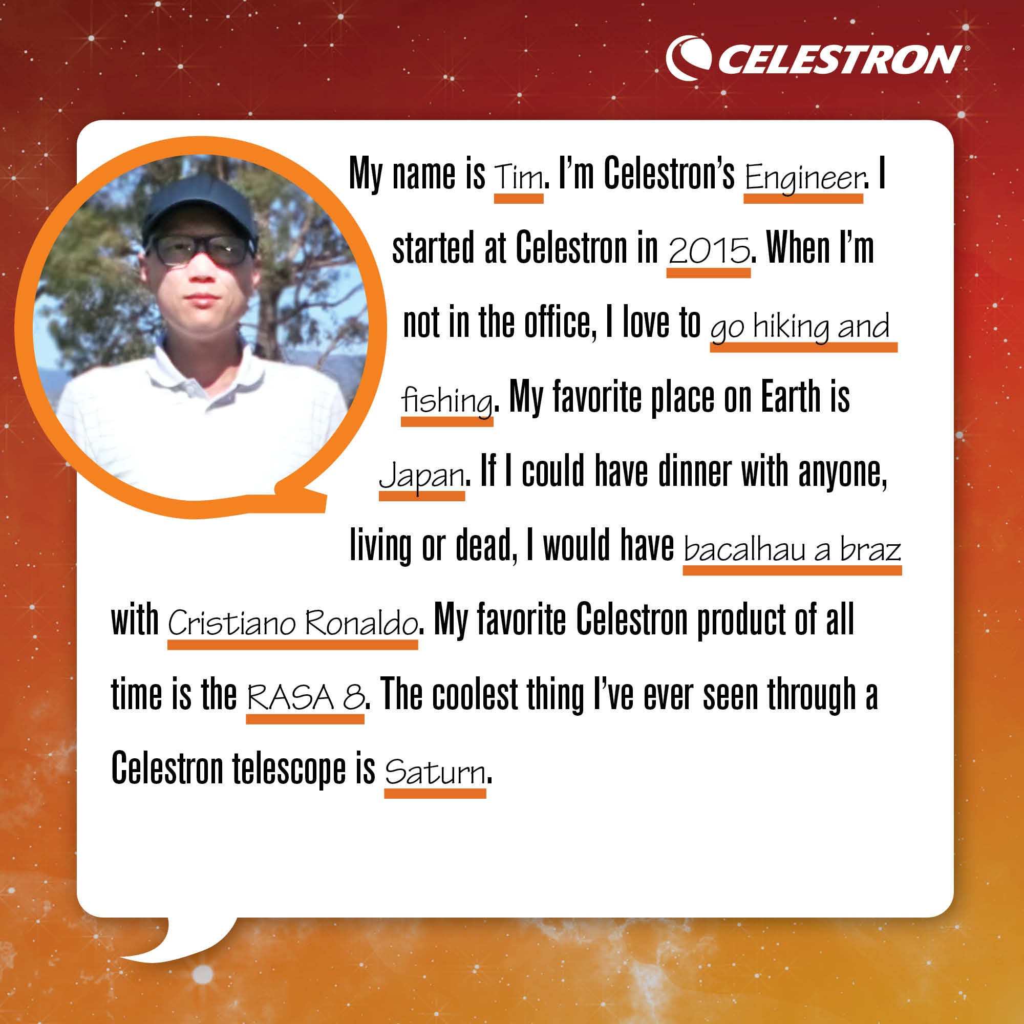 My name is Tim. I'm Celestron's Engineer. I started at Celestron in 2015. When I'm not in the office, I love to go hiking and fishing.  My favorite place on Earth is Japan. If I could have dinner with anyone, living or dead, I would have bacalhau a braz with Cristiano Ronaldo. My favorite Celestron product of all time is the RASA 8. The coolest thing I've ever seen through a Celestron telescope is Saturn.