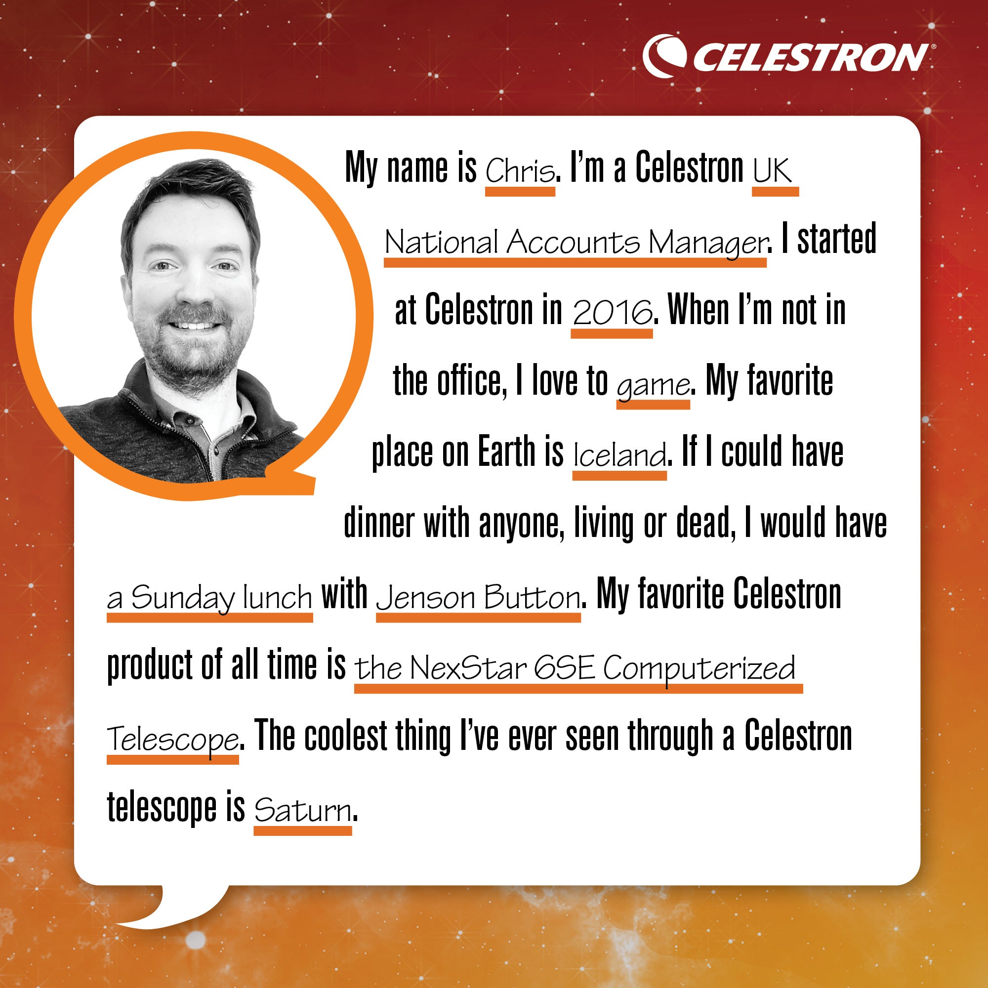 My name is Chris. I’m the UK National Accounts Manager. I started at Celestron in 2016. When I’m not in the office, I love to game. My favorite place on Earth is Iceland. If I could have dinner with anyone, living or dead, I would have a Sunday brunch with Jenson Button. My favorite Celestron product of all time is the NexStar 6SE computerized telescope. The coolet thing I’ve ever seen through a Celestron telescope is Saturn.