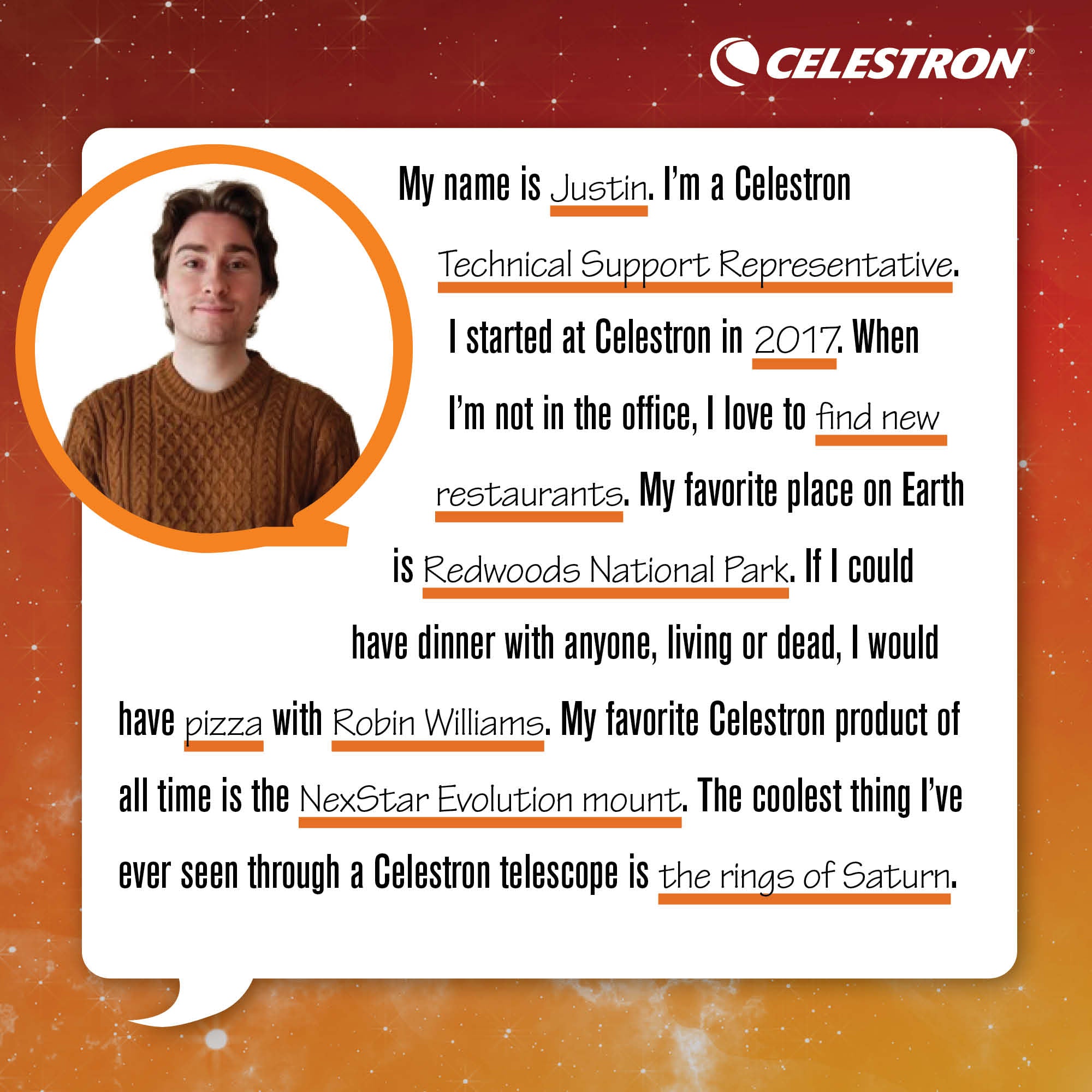 My name is Justin. I'm Celestron's technical support representative. I started at Celestron in 2017. When I'm not in the office, I love to find new restaurants.  My favorite place on Earth is Redwoods National Park. If I could have dinner with anyone, living or dead, I would have pizza with Robin Williams. My favorite Celestron product of all time is the NexStar Evolution mount. The coolest thing I've ever seen through a Celestron telescope is the rings of Saturn.
