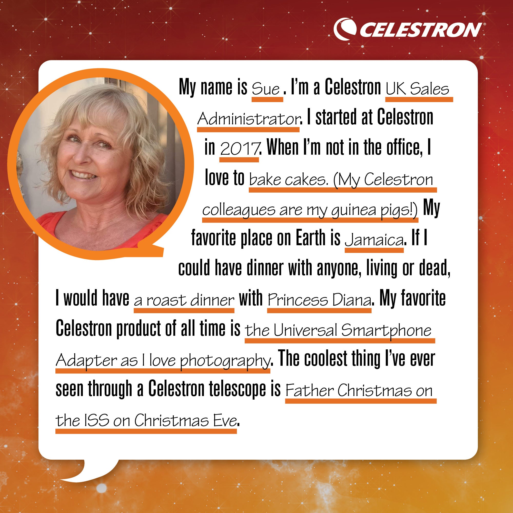 My name is Sue. I'm a Celestron UK Sales Administrator. I started at Celestron in 2017. When I'm not in the office, I love to bake cakes. (My Celestron colleagues are my guinea pigs!) My favorite place on Earth is Jamaica. If I could have dinner with anyone, living or dead, I would have a roast dinner with Princess Diana. My favorite Celestron product of all time is the Universal Smartphone Adapter as I love photography. The coolest thing I've ever seen through a Celestron telescope is Father Christmas on the ISS on Christmas Eve.