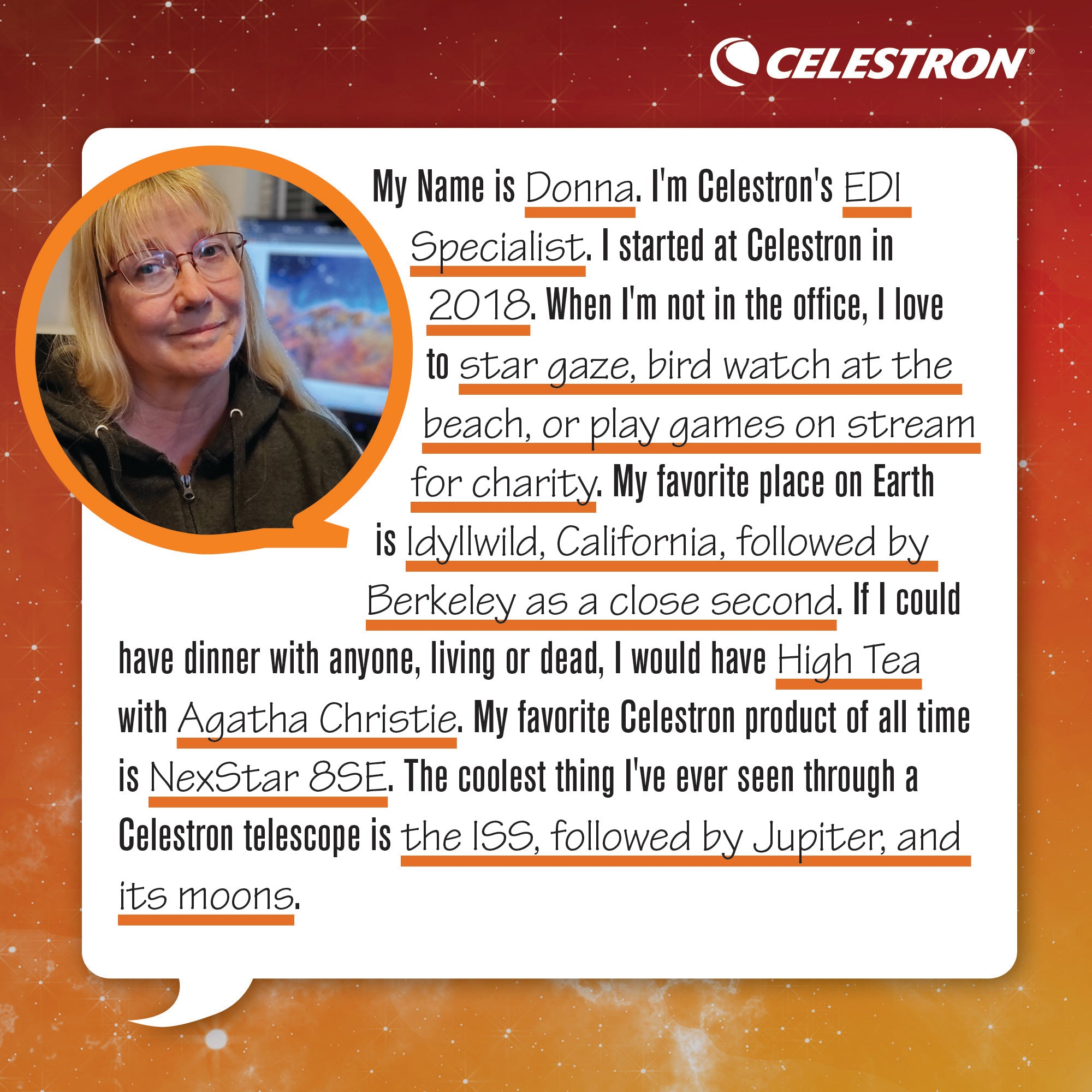 My name is Donna. I'm a Celestron's EDI Specialist. I started at Celestron in 2018. When I'm not in the office, I love to stargaze, bird watch at the beach, and play games on stream for charity.  My favorite place on Earth is Idyllwild, California, followed by Berkeley as a close second. If I could have dinner with anyone, living or dead, I would have high tea with Agatha Christie. My favorite Celestron product of all time is the NexStar 8SE. The coolest thing I've ever seen through a Celestron telescope is the ISS, followed by Jupiter, and its moons.