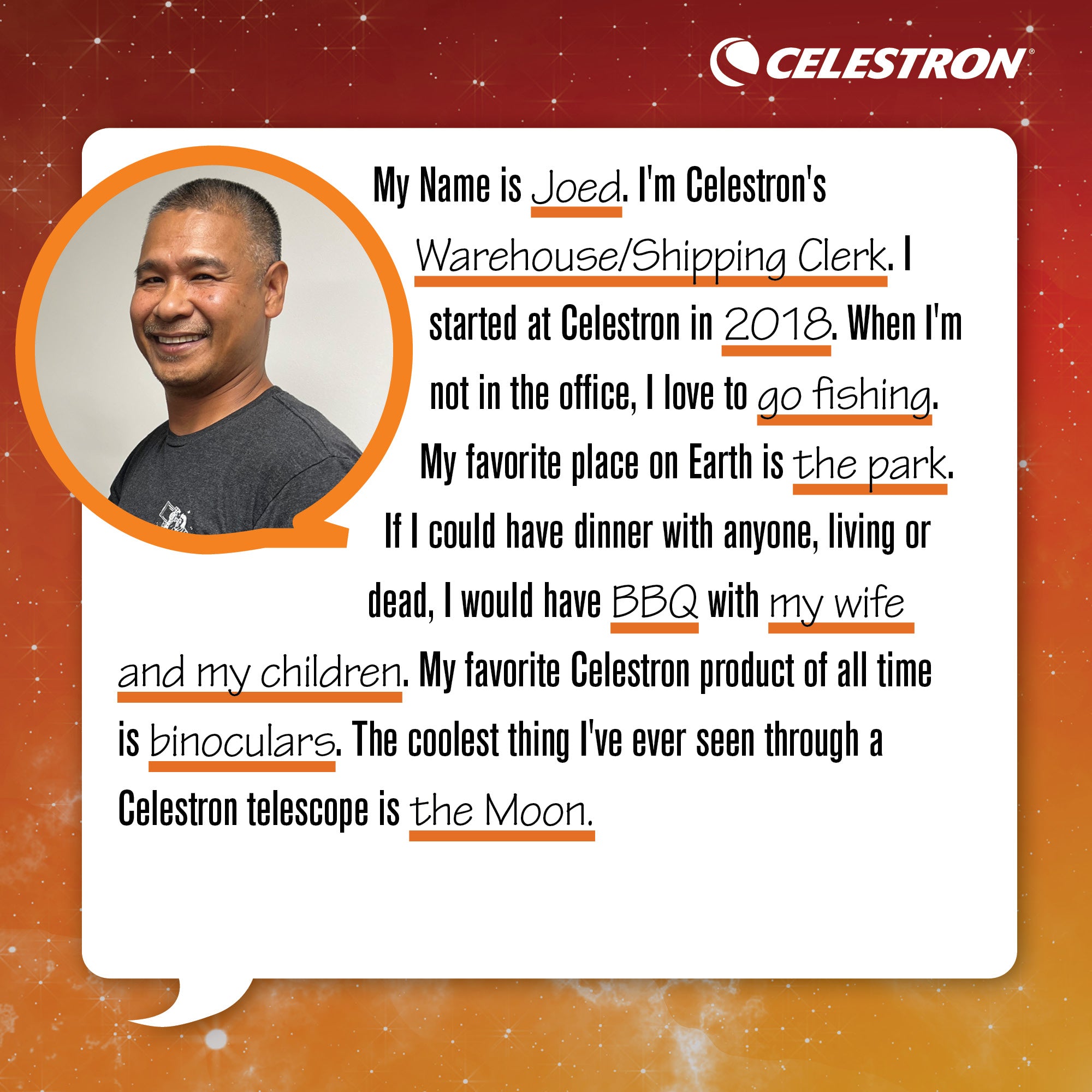 My name is Joed. I'm a Celestron's Warehouse/Shipping Clerk. I started at Celestron in 2018. When I'm not in the office, I love to go fishing.  My favorite place on Earth is the park. If I could have dinner with anyone, living or dead, I would have BBQ with my wife and kids. My favorite Celestron product of all time is my binoculars. The coolest thing I've ever seen through a Celestron telescope is the Moon.