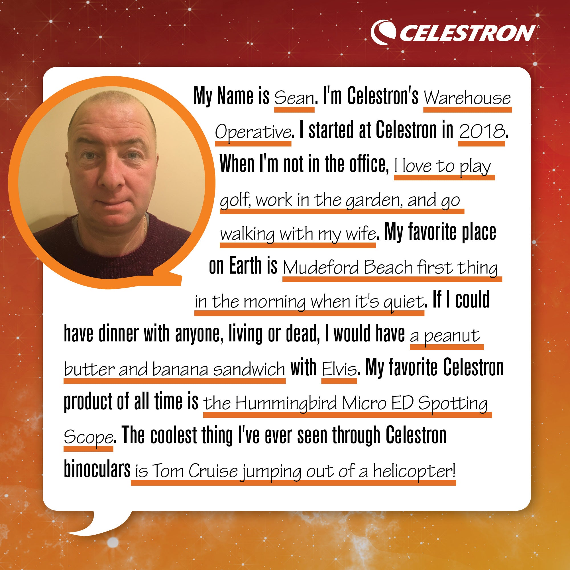 My name is Sean. I'm a Celestron's Warehouse Operative. I started at Celestron in 2018. When I'm not in the office, I love to play golf, work in the garden, and go walking with my wife. My favorite place on Earth is Mudeford Beach first thing in the morning when it's quiet. If I could have dinner with anyone, living or dead, I would have a peanut butter banana sandwich with Elvis. My favorite Celestron product of all time is the Hummingbird Micro ED Spotting Scope. The coolest thing I've ever seen through a Celestron binocular is Tom Cruise jumping out of helicopter!