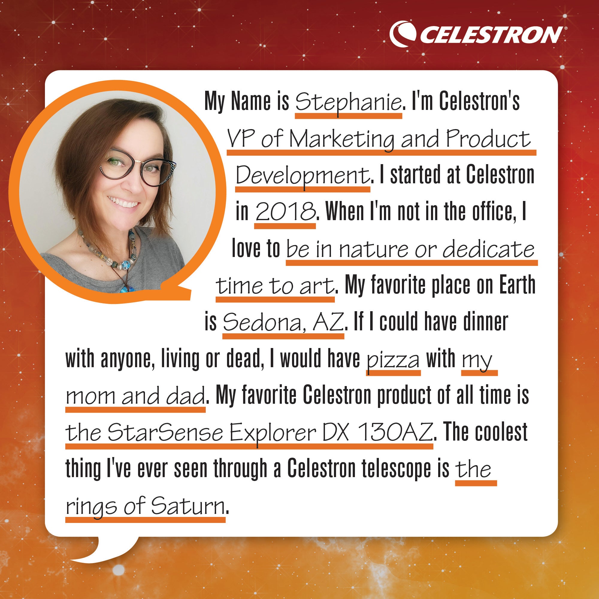 My name is Stephanie. I'm a Celestron's VP of Marketing and Product Development. I started at Celestron in 2018. When I'm not in the office, I love to be in nature and dedicate time to art.  My favorite place on Earth is Sedona, AZ. If I could have dinner with anyone, living or dead, I would have pizza with mom and dad. My favorite Celestron product of all time is the StarSense Explorer DX 130AZ. The coolest thing I've ever seen through a Celestron telescope is the rings of Saturn.