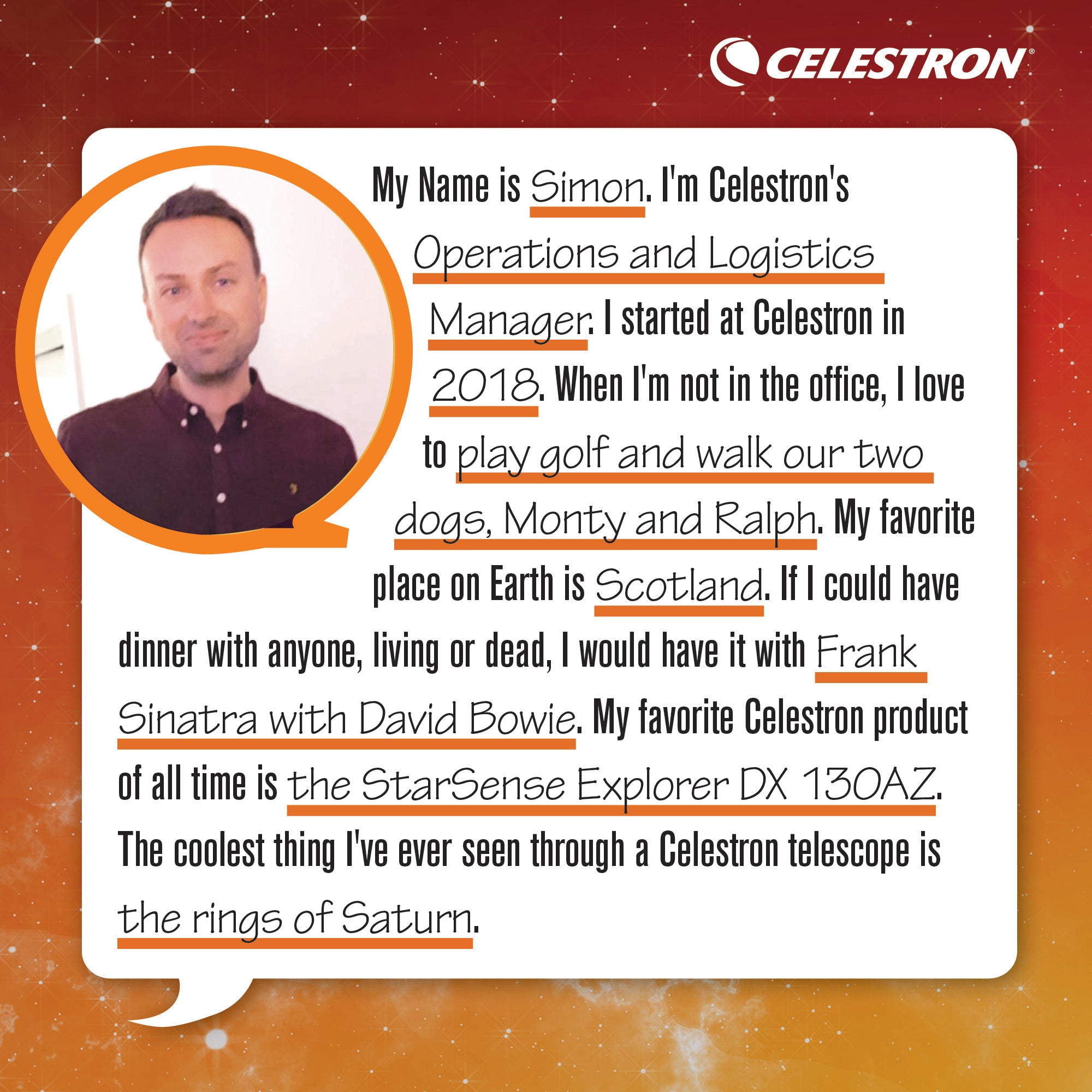 My name is Simon. I'm a Celestron's Operations and Logistics Manager. I started at Celestron in 2018. When I'm not in the office, I love to play golf and walk our two dogs, Monty and Ralph. My favorite place on Earth is Scotland. If I could have dinner with anyone, living or dead, I would have it with Frank Sinatra and David Bowie. My favorite Celestron product of all time is the StarSense Explorer DX 130AZ. The coolest thing I've ever seen through a Celestron telescope is the rings of Saturn