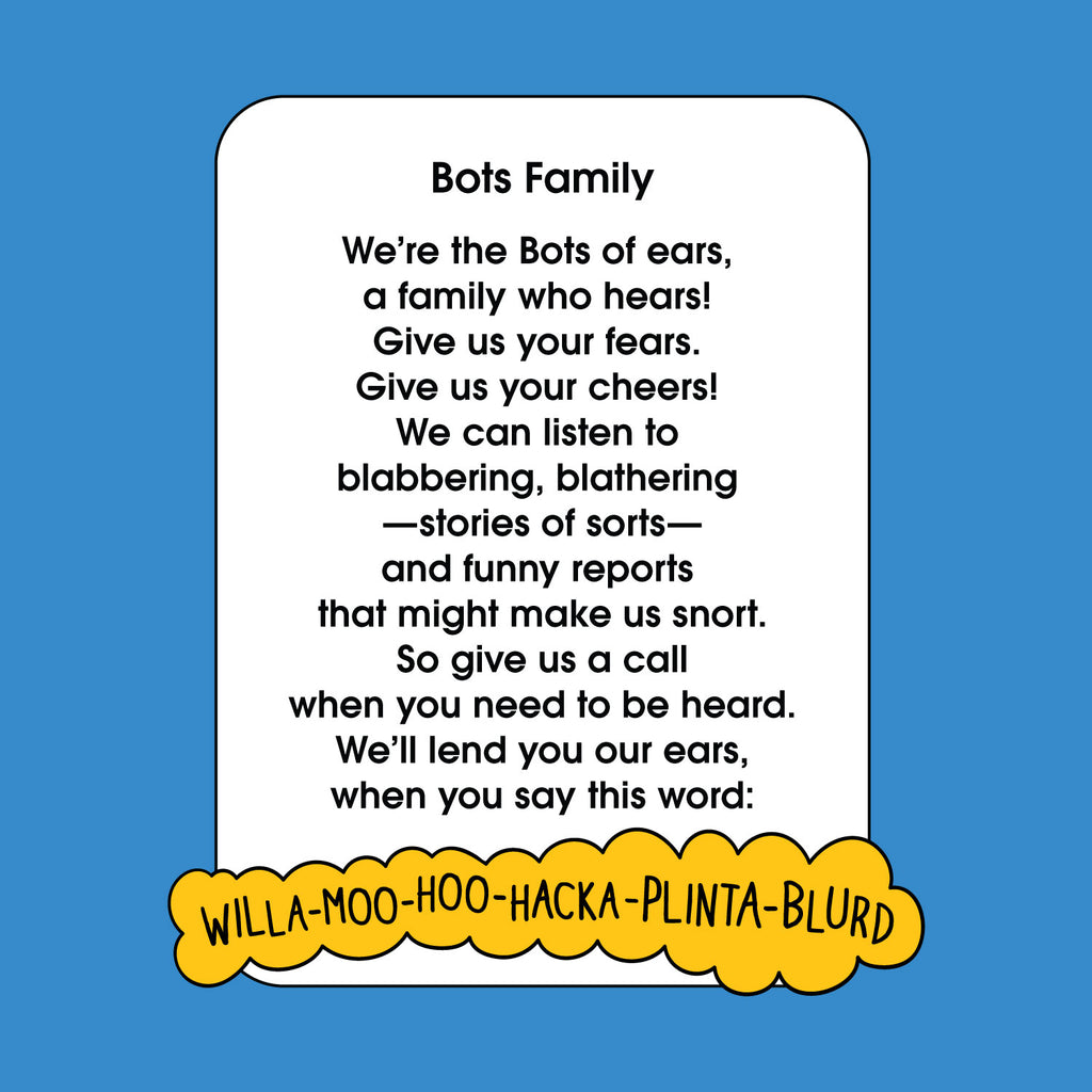 Bots Family  We’re the Bots of ears, a family who hears! Give us your fears. Give us your cheers! We can listen to blabbering, blathering—stories of sorts—and funny reports that might make us snort. So give us a call when you need to be heard. We’ll lend you our ears, when you say this word: WILLAMOOHOOHACKAPLINTABLURD