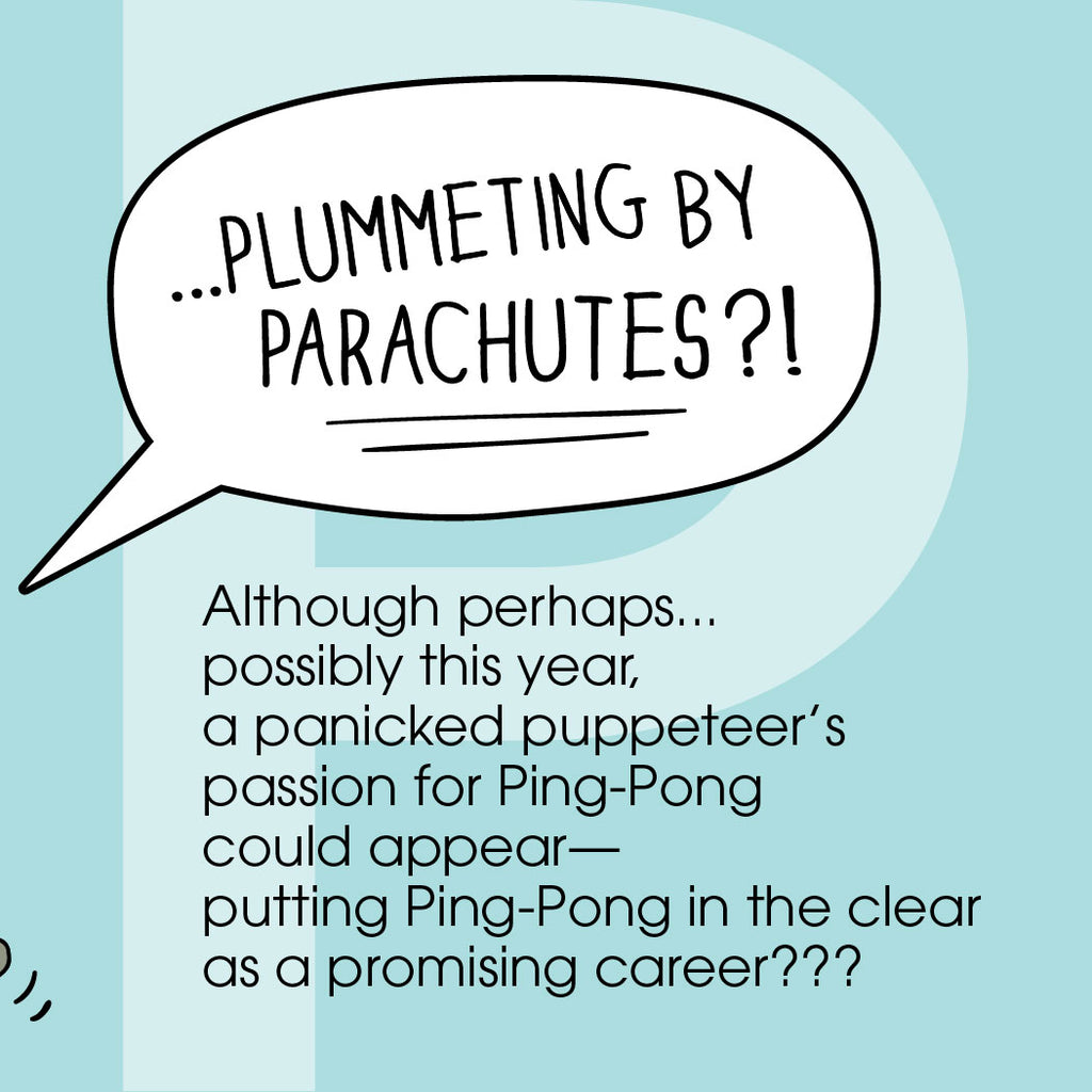 "...plummeting by parachutes?!”  Although perhaps…possibly this year,  a panicked puppeteer’s passion  for ping-pong could appear —  putting ping-pong in the clear as a promising career??? ZYX Project: Letter P, Pete + Pete by Monica Escobar Allen