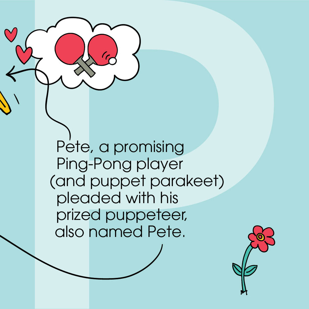 Pete, a promising Ping-Pong player—and puppet parakeet—  pleaded with his prized puppeteer, also named Pete. ZYX Project: Letter P, Pete + Pete by Monica Escobar Allen