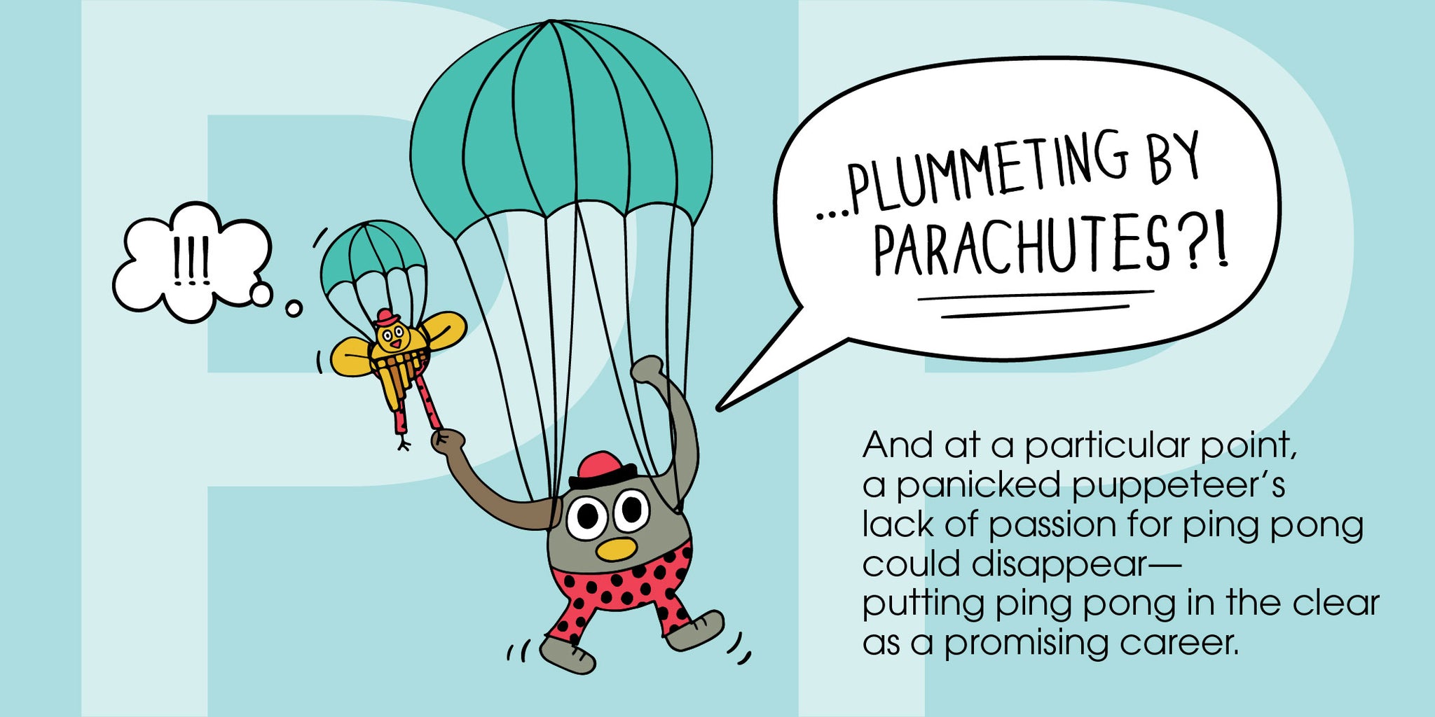 "...plummeting by parachutes?!" And at some point, a panicked puppeteer's lack of passion could disappear–putting ping pong in the clear as a promising career.