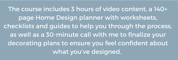 The course includes 3 hours of video content, a 140+ page Home Design planner with worksheets, checklists and guides to help you through the process, as well as a 30-minute call with me to finalize your decorating plans to ensure you feel confident about what you’ve designed. 