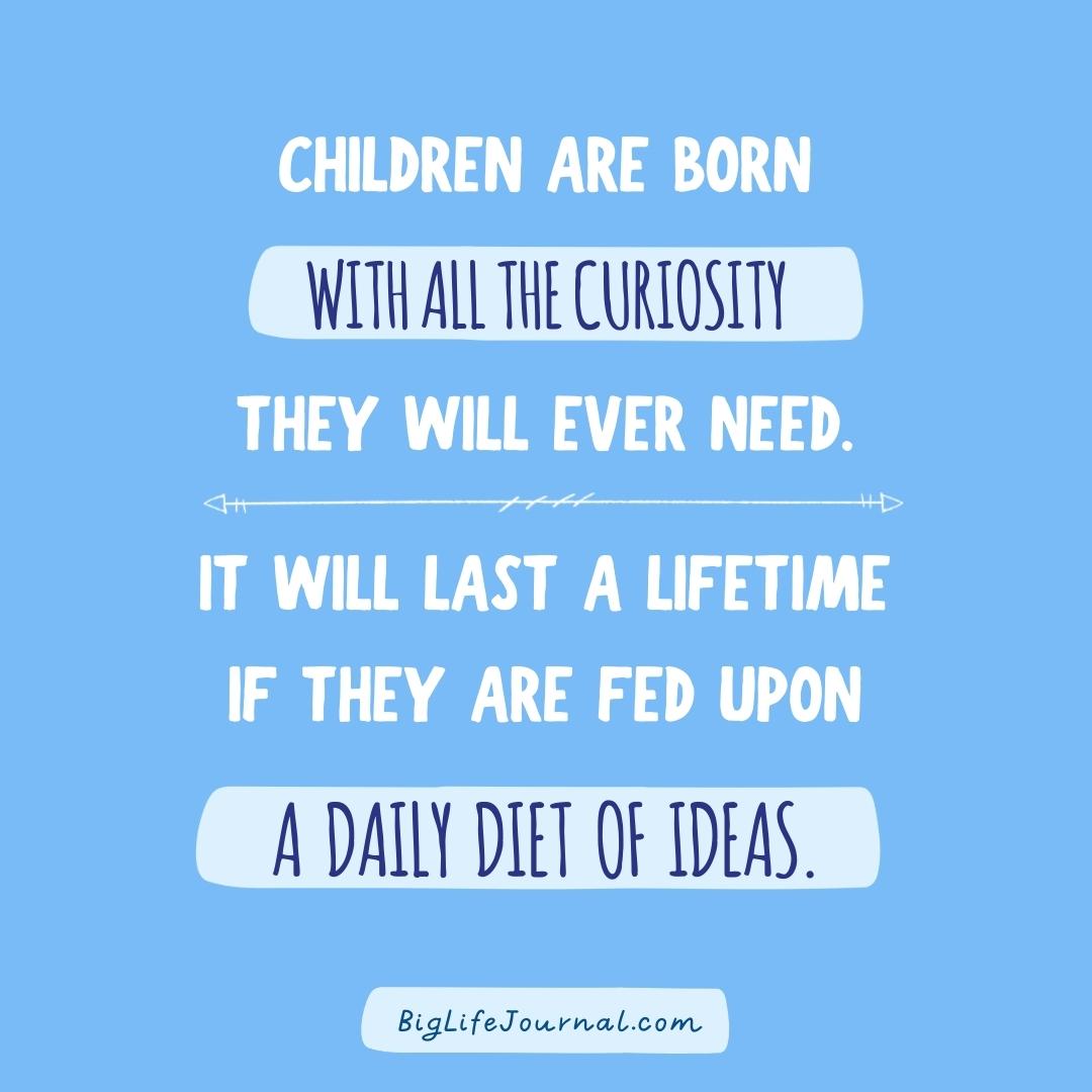 Children are born with all the curiousity they will ever need. It will last a lifetime if they are fed upon a daily diet of ideas. biglifejournal.com