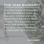 Hurricane Juicer Warranty Information Infographic. The hurricane wheatgrass juicer is covered under a five year limited warranty agreement based on date of sale. This warranty covers parts and structure only, and does not cover abuse, or improper care of juicer. Please keep receipt as proof and date of purchase. Handy Pantry Brand