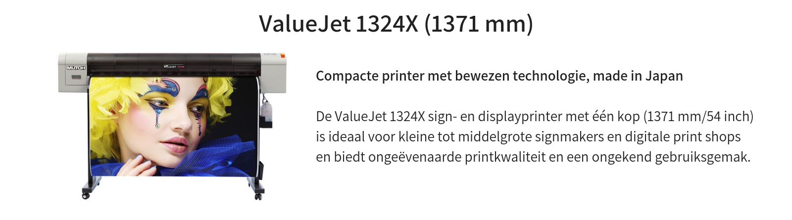 ValueJet 1324X (1371 mm – 54”)  Compacte printer met bewezen technologie, made in Japan     De ValueJet 1324X sign- en displayprinter met één kop (1371 mm/54 inch) is ideaal voor kleine tot middelgrote signmakers en digitale print shops en biedt ongeëvenaarde printkwaliteit en een ongekend gebruiksgemak.