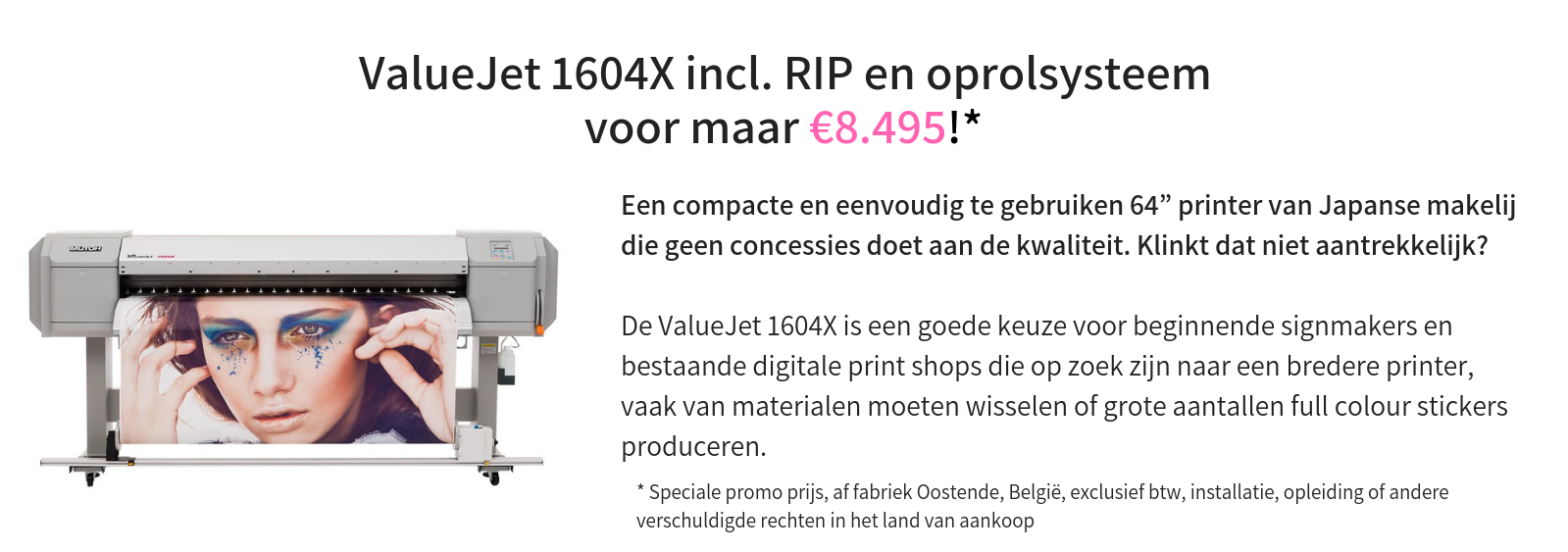 ValueJet 1604X @ €8.495* incl. RIP & oprolsysteem  Een compacte en eenvoudig te gebruiken 64” printer van Japanse makelij die geen concessies doet aan de kwaliteit. Klinkt dat niet aantrekkelijk?     De ValueJet 1604X is een goede keuze voor beginnende signmakers en bestaande digitale print shops die op zoek zijn naar een bredere printer, vaak van materialen moeten wisselen of grote aantallen full colour stickers produceren.