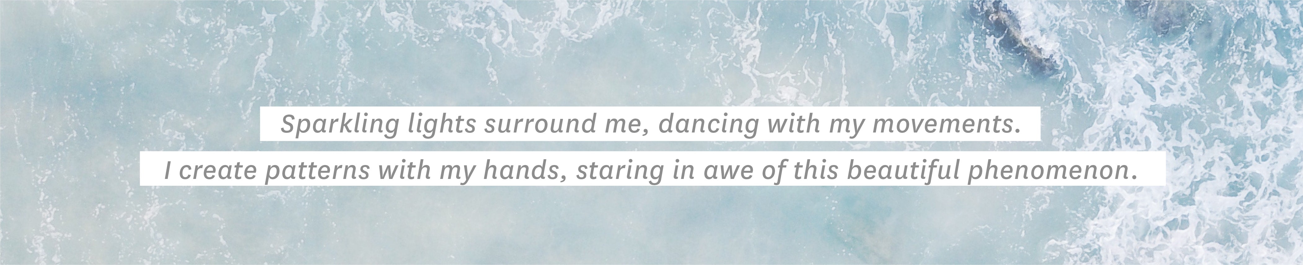 Sparkling lights surround me, dancing with my movements. I create patterns with my hands, staring in awe of this beautiful phenomenon.