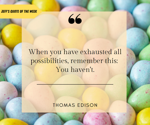 Easter egg background of pastel yellow, blue, pink, and purple easter eggs; Bright yellow arrow coming in from off screen left with black text reading "Jeff's Quote of the Week"; The arrow points to an almost transparent yellow square with boldened quotation marks at the top; The quote reads "When you have exhausted all possibilities, remember this: You haven't" by Thomas Edison