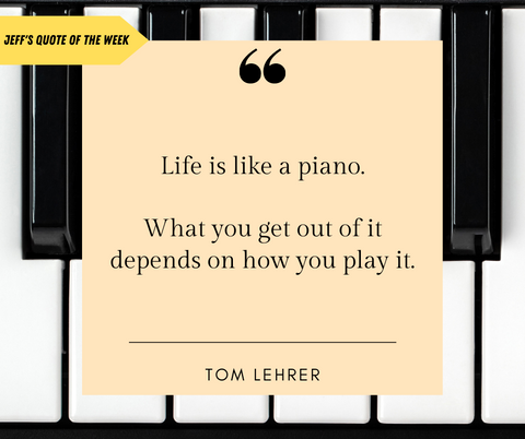 Background of white and black piano keys; Pale yellow square sits on top of background; Big, bold quotation marks at the top center of the square with text reading: "Life is like a piano.  What you get out of it depends on how you play it"; There is a  line beneath all of the text, below the line cites the quote's author: Tom Lehrer; Top left corner of the screen is a bright yellow arrow pointing towards the pale yellow square; Black text on yellow arrow says Jeff's Quote of the Week