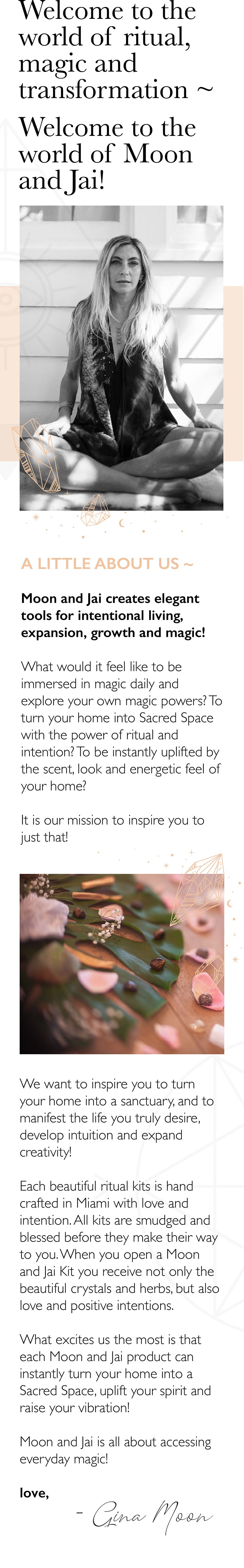 We are Moon and Jai, and we are so glad you are here A LITTLE ABOUT US Our favorite pastime is to explore the power of intention, ritual and flow. We love to inspire you to create spontaneous magic in your life!