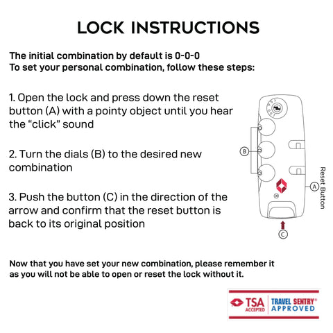 Printed design collections TSA lock set up instructions. default combination is 000, follow these three steps 1- put the three dials of the lock in 000 and press down the reset small button with a pointy tool until you hear the click sound 2- set your own password by turning the dials to your desired three digit combination 3- press the main opening button as if you were opening the lock until you hear the click sound and the reset button is back to its original position. Do not lose your combination as you will not be able to open the lock without it