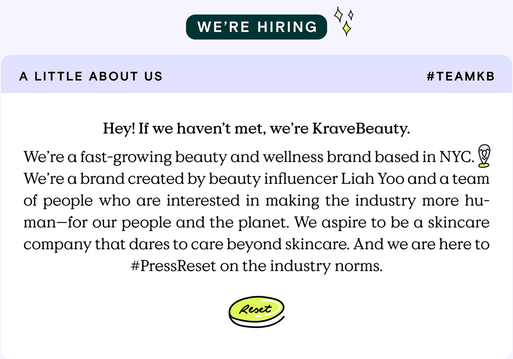 A little about us. Hey! if we haven't met, we're KraveBeauty. We're a fast-growing beauty and wellness brand based in NYC. We're a brand created by beauty influencer Liah Yoo and a team of people who are interested in making the industry more human - for our people and the planet. We aspire to be a skincare company that dares to care beyond skincare. And we are here to #PressReset on the industry norms.