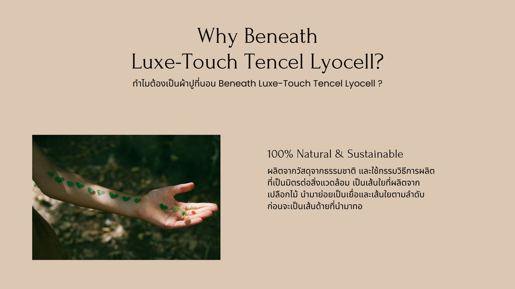 ผ้าปูที่นอน Beneath Luxe-Touch Tencel Lyocell 100% natural and sustainable ผลิตจากวัสดุจากธรรมชาติ และใช้กรรมวิธีการผลิต ที่เป็นมิตรต่อสิ่งแวดล้อม เป็นเส้นใยที่ผลิตจากเปลือกไม้ นำมาย่อยเป็นเยื่อและเส้นใยตามลำดับ ก่อนจะเป็นเส้นด้ายที่นำมาทอ