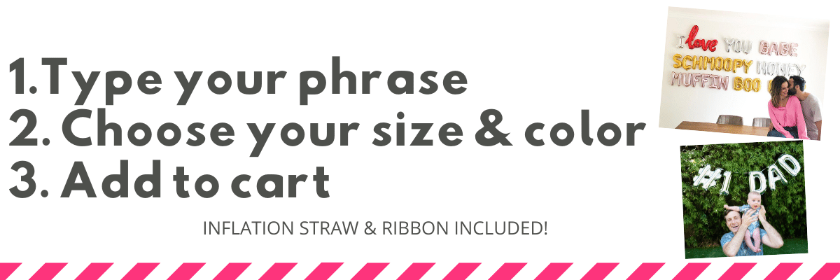 To make your balloon banner: 1. Type Your Phrase 2: Choose your balloon size and color 3: Add to cart