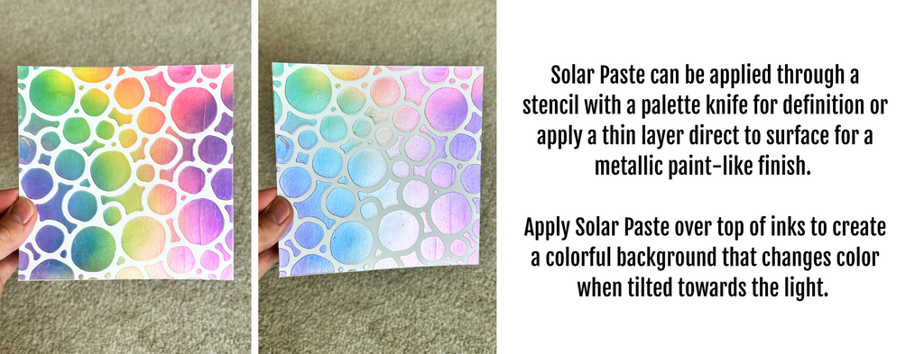 Solar Paste can be applied through a stencil with a palette knife for definition or apply a thin layer direct to surface for a metallic paint-like finish.   Apply Solar Paste over top of inks to create a colorful background that changes color when tilted towards the light. 