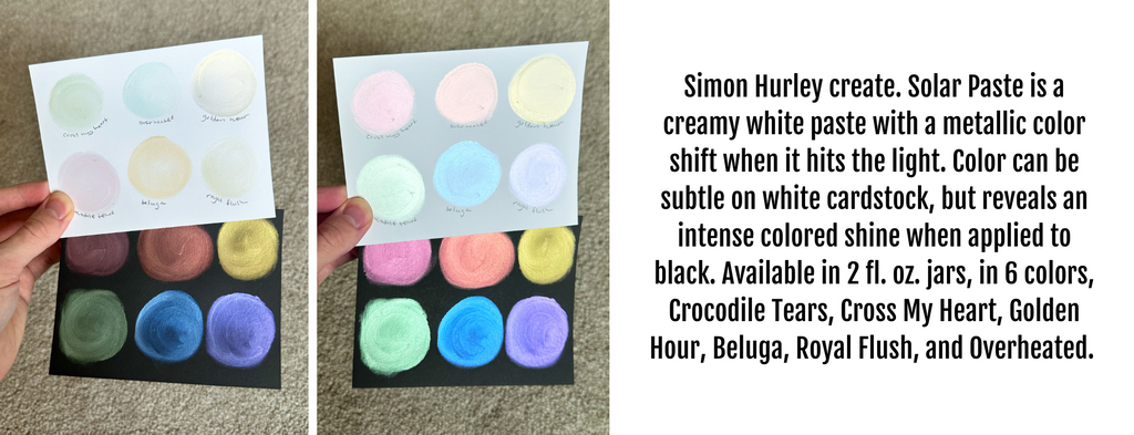 Simon Hurley create. Solar Paste is a creamy white paste with a metallic color shift when it hits the light. Color can be subtle on white cardstock, but reveals an intense colored shine when applied to black. Available in 2 fl. oz. jars, in 6 colors, Crocodile Tears, Cross My Heart, Golden Hour, Beluga, Royal Flush, and Overheated. 
