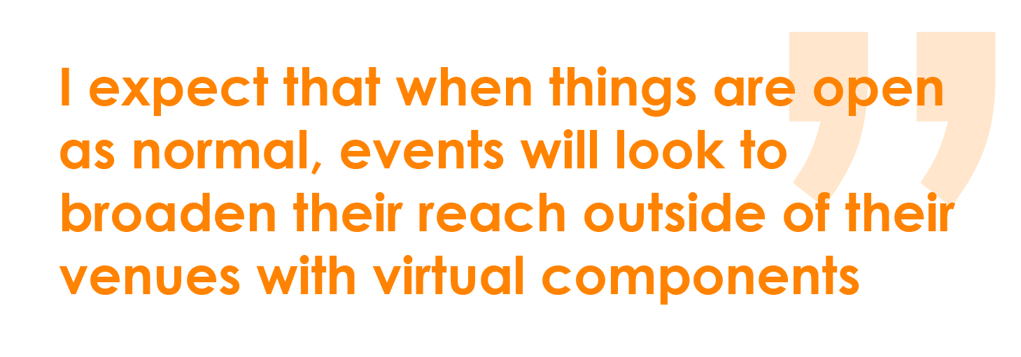 I expect that when things are open as normal, events will look to broaden their reach outside of their venues with virtual components